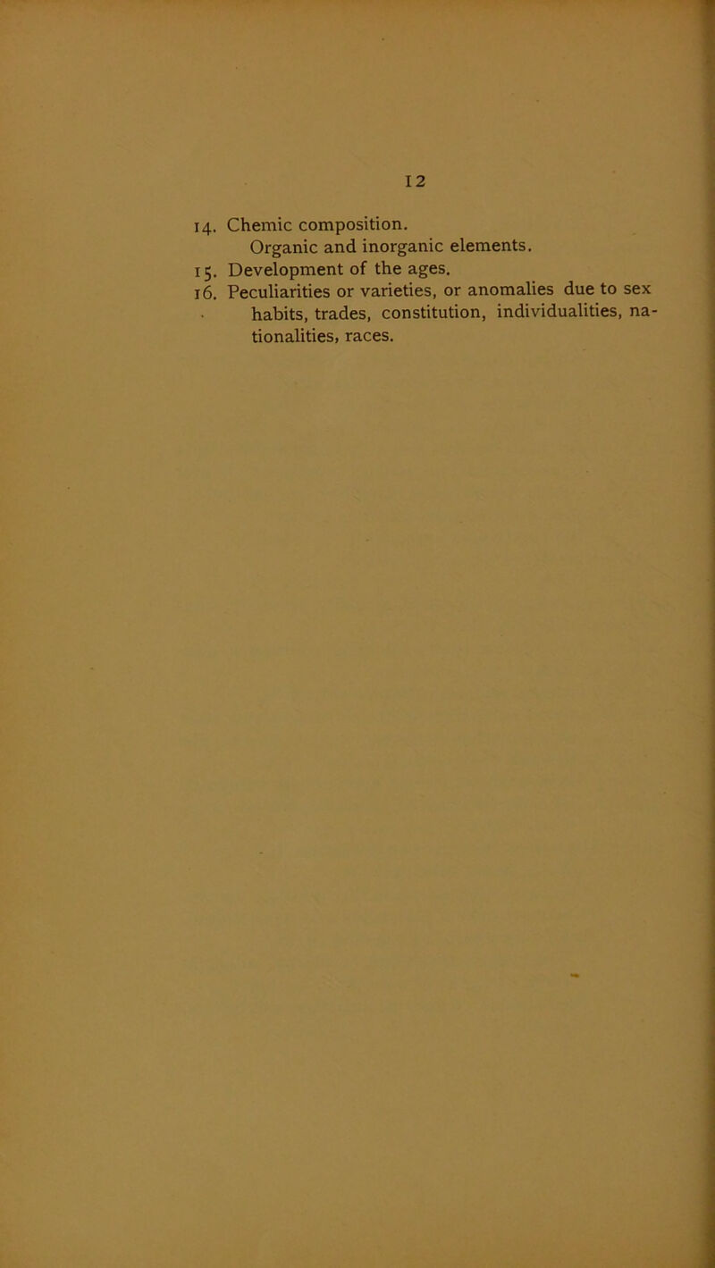 14. Chemic composition. Organic and inorganic elements. 15. Development of the ages. 16. Peculiarities or varieties, or anomalies due to sex habits, trades, constitution, individualities, na- tionalities, races.