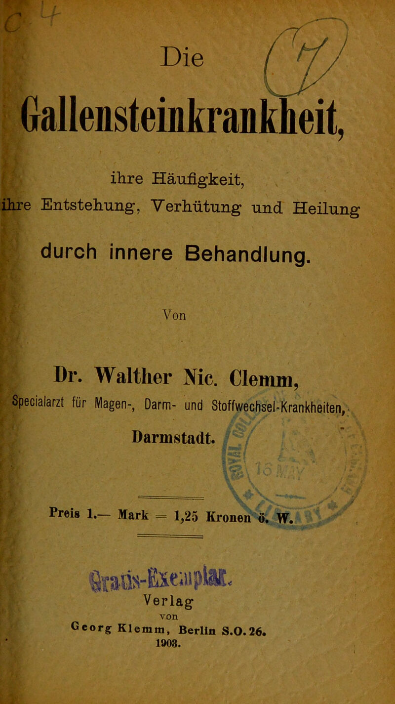 ihre Entstehung, Verhütung und Heilung durch innere Behandlung. ([■ Von Dr. Walther Nie. Clemm, Specialarzt für Magen-, Darm- und Stoffwechsel-Krankheiten, Preis 1.— Mark = 1,25 Kronen ö. W. • .1 *' Darmstadt. 'iS* 1^ \ < t' IO Verlag von Georg Klemm, Berlin S.0.26. 1903.