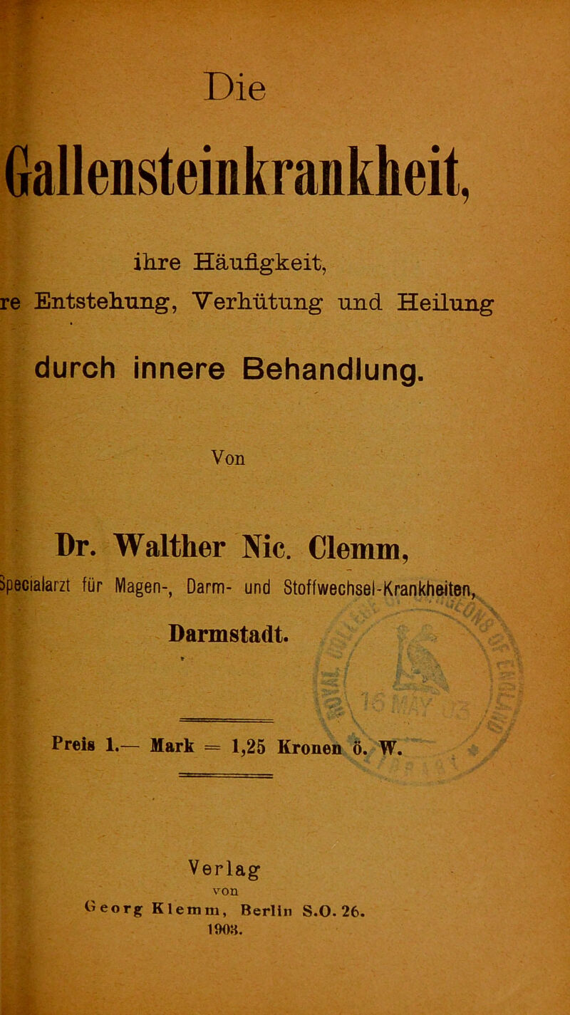 Die Gallensteinkrankheit ihre Häufigkeit, re Entstehung, Verhütung und Heilung durch innere Behandlung. Von Dr. Walther Nie. Clemm, äpecialarzt für Magen-, Darm- und Stoffwechsel-Krankheiten, Darmstadt. Preis 1.— Mark = 1,25 Kronen ö. W. Verlag von «eorgKlemm, Berlin S.O. 26. 1908.