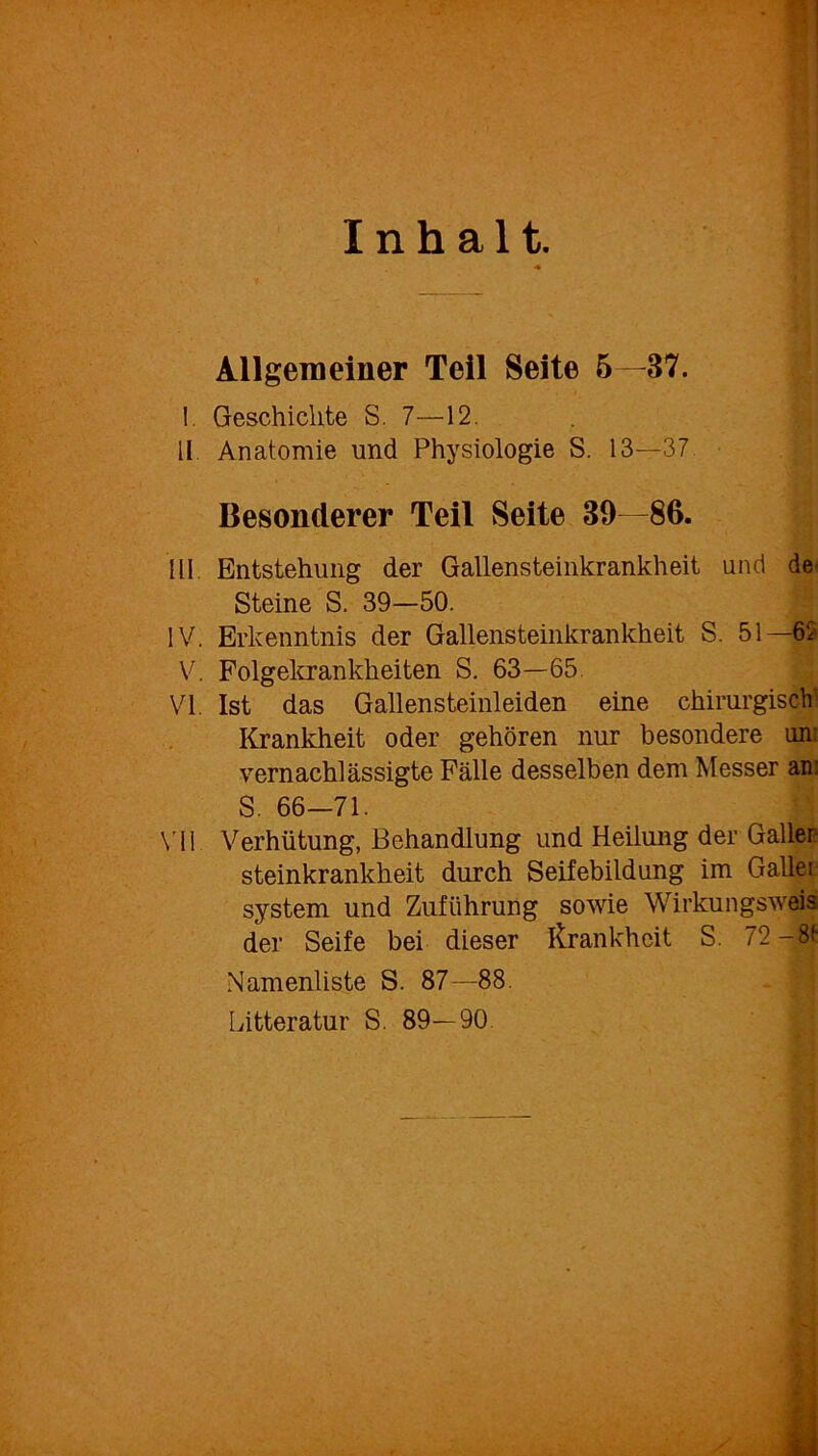 Allgemeiner Teil Seite 5—37. Geschichte S. 7—12. Anatomie und Physiologie S. 13—37 Besonderer Teil Seite 39—86. Entstehung der Gallensteinkrankheit und de^ Steine S. 39—50. Erkenntnis der Gallensteinkrankheit S. 51 —62 Folgekrankheiten S. 63—65. Ist das Gallensteinleiden eine chirurgisch Krankheit oder gehören nur besondere un: vernachlässigte Fälle desselben dem Messer an: S. 66-71. Verhütung, Behandlung und Heilung der Galler steinkrankheit durch Seifebildung im Galler:- system und Zuführung sowie Wirkungsweis der Seife bei dieser Krankheit S. 72-8t Namenliste S. 87—88. Litteratur S. 89—90