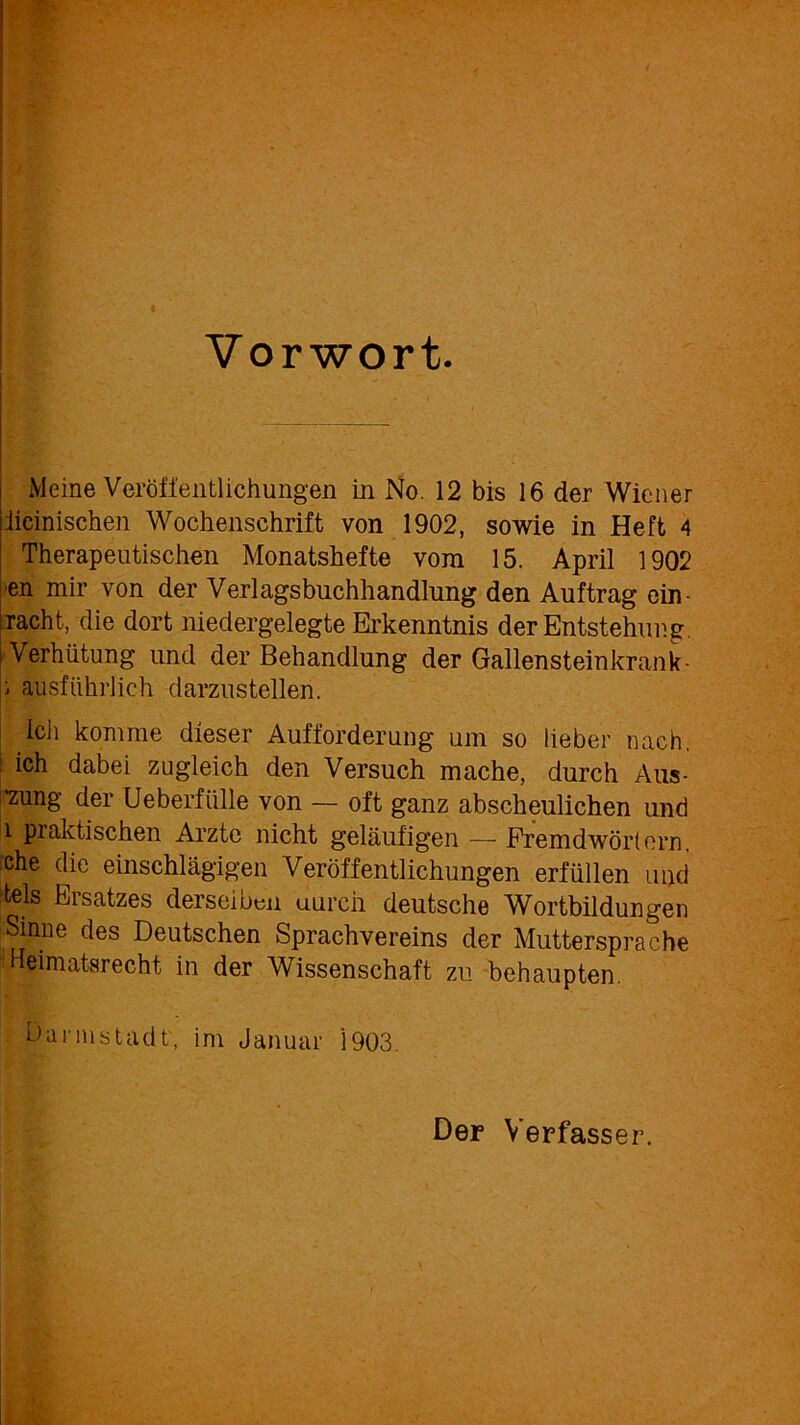 Vorwort. Meine Veröffentlichungen in No. 12 bis 16 der Wiener iieinischen Wochenschrift von 1902, sowie in Heft 4 Therapeutischen Monatshefte vom 15. April 1902 ■en mir von der Verlagsbuchhandlung den Auftrag ein racht, die dort niedergelegte Erkenntnis der Entstehung. Verhütung und der Behandlung der Gallensteinkrank- ; ausführlich darzustellen. ich komme dieser Aufforderung um so lieber nach, ich dabei zugleich den Versuch mache, durch Aus- •zung der Ueberfülle von — oft ganz abscheulichen und l praktischen Arzte nicht geläufigen — Fremdwörtern, iche die einschlägigen Veröffentlichungen erfüllen und tels Ersatzes derselben uureii deutsche Wortbildungen Sinne des Deutschen Sprachvereins der Muttersprache Heimatsrecht in der Wissenschaft zu behaupten. Dannstadt, im Januar '1903. Der Verfasser.