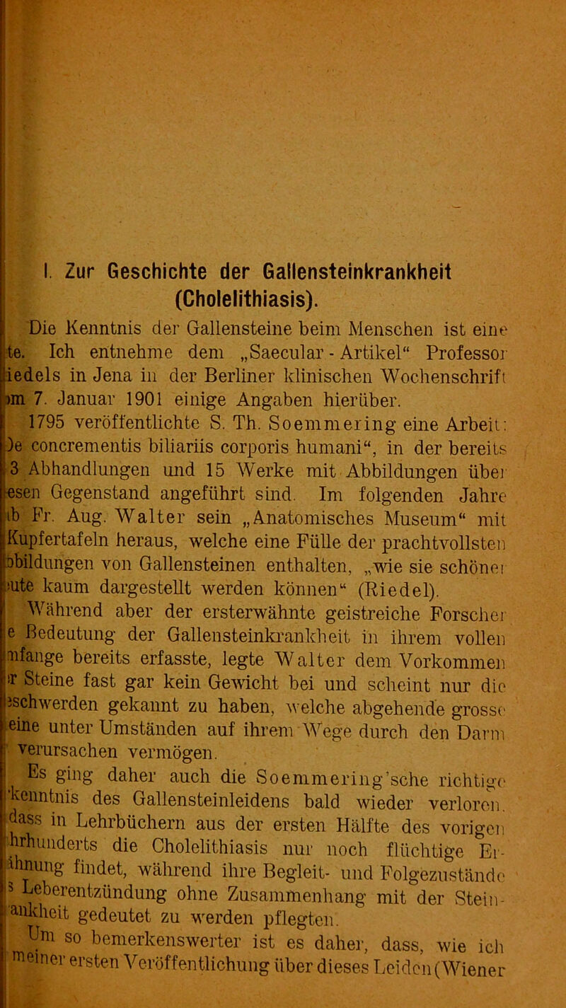 I. Zur Geschichte der Gallensteinkrankheit (Cholelithiasis). [Die Kenntnis der Gallensteine beim Menschen ist eine te. Ich entnehme dem „Saecular - Artikel“ Professor iedels in Jena in der Berliner klinischen Wochenschrift >m 7. Januar 1901 einige Angaben hierüber. 1795 veröffentlichte S. Th. Soemmering eine Arbeit: )e concrementis biliariis corporis humani“, in der bereits K 3 Abhandlungen und 15 Werke mit Abbildungen über lesen Gegenstand angeführt sind. Im folgenden Jahre tb Fr. Aug. Walter sein „Anatomisches Museum“ mit jKupfertafeln heraus, welche eine Fülle der prachtvollsten bbildungen von Gallensteinen enthalten, „wie sie schöner eute kaum dargestellt werden können“ (Riedel). Während aber der ersterwähnte geistreiche Forscher e Bedeutung der Gallensteinkrankheit in ihrem vollen mfange bereits erfasste, legte Walter dem Vorkommen sr Steine fast gar kein Gewicht bei und scheint nur die ischwerden gekannt zu haben, welche abgehende grosse eine unter Umständen auf ihrem Wege durch den Darm verursachen vermögen. Es ging daher auch die Soemmering’sche richtige kenntnis des Gallensteinleidens bald wieder verloren, idass in Lehrbüchern aus der ersten Hälfte des vorigen hrhuiiderts die Cholelithiasis nur noch flüchtige Er- füllung findet, während ihre Begleit- und Folgezustände ! Ueberentzündung ohne Zusammenhang mit der Stein- amdieit gedeutet zu werden pflegten. | Um so bemerkenswerter ist es daher, dass, wie ich meiner ersten Veröffentlichung über dieses Leiden (Wiener