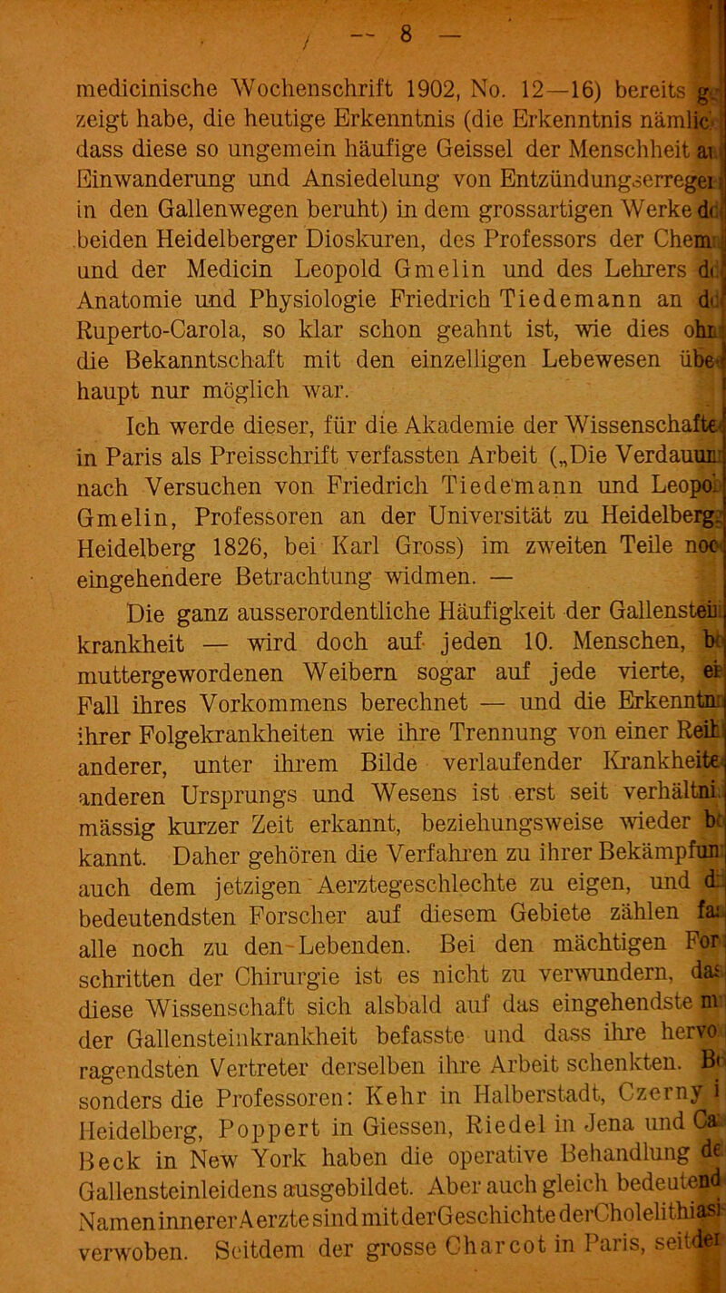 medicinische Wochenschrift 1902, No. 12—16) bereits g. zeigt habe, die heutige Erkenntnis (die Erkenntnis nämlic dass diese so ungemein häufige Geissei der Menschheit ar. Einwanderung und Ansiedelung von Entzündungserregei = in den Gallenwegen beruht) in dem grossartigen Werke di beiden Heidelberger Dioskuren, des Professors der Chem ■ und der Medicin Leopold Gmelin und des Lehrers jdc! Anatomie und Physiologie Friedrich Tiedemann an d<! Ruperto-Carola, so klar schon geahnt ist, wie dies ohi die Bekanntschaft mit den einzelligen Lebewesen übe>J haupt nur möglich war. Ich werde dieser, für die Akademie der Wissenschafte- in Paris als Preisschrift verfassten Arbeit („Die Verdamm nach Versuchen von Friedrich Tiedemann und Leopol Gmelin, Professoren an der Universität zu Heidelberg. Heidelberg 1826, bei Karl Gross) im zweiten Teile noc- eingehendere Betrachtung widmen. — Die ganz ausserordentliche Häufigkeit der Gallensteir krankheit — wird doch auf jeden 10. Menschen, b muttergewordenen Weibern sogar auf jede vierte, ei Fall ihres Vorkommens berechnet — und die Erkenntm ihrer Folgekrankheiten wie ihre Trennung von einer Reih anderer, unter ihrem Bilde verlaufender Krankheiten anderen Ursprungs und Wesens ist erst seit verhältni mässig kurzer Zeit erkannt, beziehungsweise wieder b< kannt. Daher gehören die Verfahren zu ihrer Bekämpfun; auch dem jetzigen Aerztegeschlechte zu eigen, und (Lj bedeutendsten Forscher auf diesem Gebiete zählen fai. alle noch zu den Lebenden. Bei den mächtigen For. schritten der Chirurgie ist es nicht zu verwundern, da^ diese Wissenschaft sich alsbald auf das eingehendste m der Gallensteinkrankheit befasste und dass ihre hervo ragendsten Vertreter derselben ihre Arbeit schenkten. B< sonders die Professoren: Kehr in Halberstadt, Czcin^L Heidelberg, Popp er t in Giessen, Riedel in Jena und Caa Beck in New York haben die operative Behandlung de Gallensteinleidens ausgebildet. Aber auch gleich bedeute^ Namen innerer A erzte sind mit derGeschichte derCholelithiasi verwoben. Seitdem der grosse C-har cot in Paris, seitdei