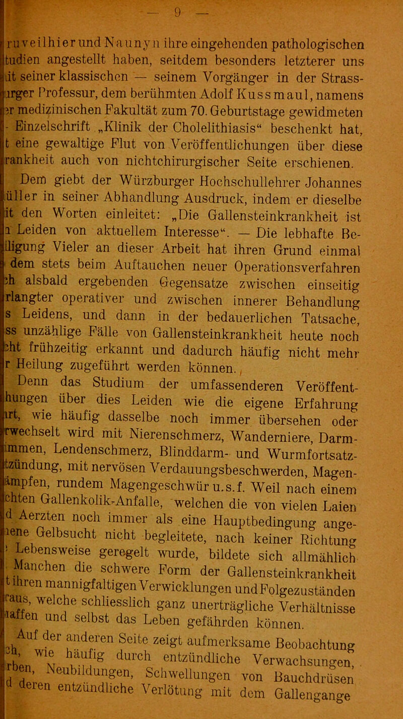 ru veil hi er lind Naunyn ihre eingehenden pathologischen fcudien angestellt haben, seitdem besonders letzterer uns iit seiner klassischen — seinem Vorgänger in der Strass- jrger Professur, dem berühmten Adolf Kuss maul, namens 3r medizinischen Fakultät zum 70. Geburtstage gewidmeten - Einzelschritt „Klinik der Cholelithiasis“ beschenkt hat, t eine gewaltige Flut von Veröffentlichungen über diese rankheit auch von nichtchirurgischer Seite erschienen. Dem giebt der Würzburger Hochschullehrer Johannes üller in seiner Abhandlung Ausdruck, indem er dieselbe it den Worten einleitet: „Die Gallensteinkrankheit ist i Leiden von aktuellem Interesse“. — Die lebhafte Be- rgung Vieler an dieser Arbeit hat ihren Grund einmal dem stets beim Auftauchen neuer Operationsverfahren )h alsbald ergebenden Gegensätze zwischen einseitig rlangter operativer und zwischen innerer Behandlung s Leidens, und dann in der bedauerlichen Tatsache, ss unzählige Fälle von Gallensteinkrankheit heute noch dit frühzeitig erkannt und dadurch häufig nicht mehr r Heilung zugeführt werden können. Denn das Studium der umfassenderen Veröffent- hungen über dies Leiden wie die eigene Erfahrung irt, wie häufig dasselbe noch immer übersehen oder wechselt wird mit Nierenschmerz, Wanderniere, Darm- immen, Lendenschmerz, Blinddarm- und Wurmfortsatz- tzundung, mit nervösen Verdauungsbeschwerden, Magen- ampfen, rundem Magengeschwür u.s.f. Weil nach einem chten Gallenkolik-Anfalle, welchen die von vielen Laien d Aerzten noch immer als eine Hauptbedingung ange- lene elbsucht nicht begleitete, nach keiner Richtung * Lebensweise geregelt wurde, bildete sich allmählich I f™chen die schwere Form der Gallensteinkrankheit t ihren mannigfaltigen Verwicklungen und Folgezuständen aus, welche schliesslich ganz unerträgliche Verhältnisse en und selbst das Leben gefährden können. Auf der anderen Seite zeigt aufmerksame Beobachtung rb'en^v duich entzündliche Verwachsungen, d dLn i Umgtn’ SchwellunSen ™n Bauchdrüsen en entzündliche Verlotung mit dem Gallengange