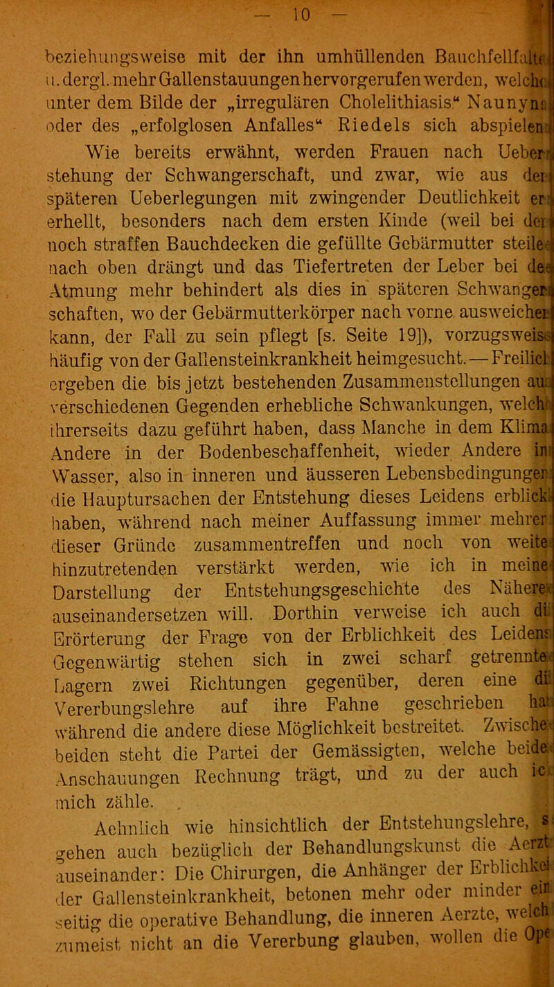 beziehungsweise mit der ihn umhüllenden BauchfellfaltJ ^ ST u. dergl. mehr Gallenstauungen hervorgerufen werden, welche unter dem Bilde der „irregulären Cholelithiasis“ Naunym oder des „erfolglosen Anfalles“ Riedels sich abspielen Wie bereits erwähnt, werden Frauen nach Ueber.’ stehung der Schwangerschaft, und zwar, wie aus dei späteren Ueberlegungen mit zwingender Deutlichkeit er erhellt, besonders nach dem ersten Kinde (weil bei dei noch straffen Bauchdecken die gefüllte Gebärmutter steile nach oben drängt und das Tiefertreten der Leber bei der Atmung mehr behindert als dies in späteren Schwanger: schäften, wo der Gebärmutterkörper nach vorne ausweicher kann, der Fall zu sein pflegt [s. Seite 19]), vorzugsweis. häufig von der Gallensteinkrankheit heimgesucht.—Freilicl ergeben die bis jetzt bestehenden Zusammenstellungen au.: verschiedenen Gegenden erhebliche Schwankungen, weicht ihrerseits dazu geführt haben, dass Manche in dem Klima. Andere in der Bodenbeschaffenheit, wieder Andere in Wasser, also in inneren und äusseren Lebensbedingunger die Hauptursachen der Entstehung dieses Leidens erblick haben, während nach meiner Auffassung immer mehrer dieser Gründe Zusammentreffen und noch von weite hinzutretenden verstärkt werden, wie ich in meine Darstellung der Entstehungsgeschichte des Nähere; auseinandersetzen will. Dorthin verweise ich auch dp Erörterung der Frage von der Erblichkeit des Leidens Gegenwärtig stehen sich in zwei scharf getrennt® Lagern zwei Richtungen gegenüber, deren eine di Vererbungslehre auf ihre Fahne geschrieben hau während die andere diese Möglichkeit bestreitet. Zwischa beiden steht die Partei der Gemässigten, welche beide« Anschauungen Rechnung trägt, und zu der auch Hpc mich zähle. . Achnlich wie hinsichtlich der Entstehungslehre, S;i gehen auch bezüglich der Behandlungskunst die Acrzp auseinander: Die Chirurgen, die Anhänger der Erblichka der Gallensteinkrankheit, betonen mehr oder minder e# seitig die operative Behandlung, die inneren Aerztc, welch zumeist nicht an die Vererbung glauben, wollen die Op«'