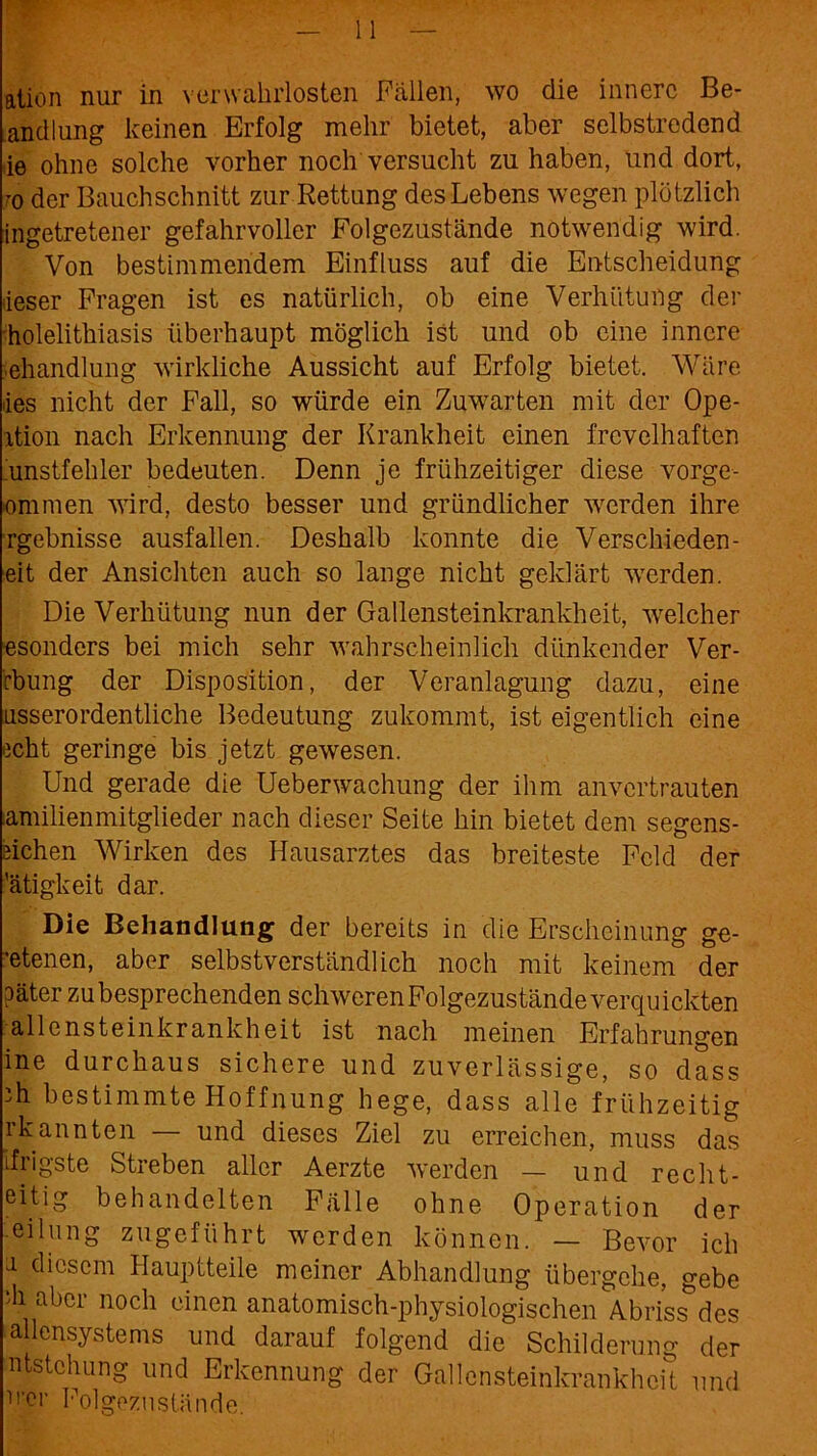 ation nur in verwahrlosten Fällen, wo die innere Be- andlung keinen Erfolg mehr bietet, aber selbstredend ie ohne solche vorher noch versucht zu haben, und dort, ^o der Bauchschnitt zur Rettung des Lebens wegen plötzlich ingetretener gefahrvoller Folgezustände notwendig wird. Von bestimmendem Einfluss auf die Entscheidung lieser Fragen ist es natürlich, ob eine Verhütung der holelithiasis überhaupt möglich ist und ob eine innere Behandlung wirkliche Aussicht auf Erfolg bietet. Wäre des nicht der Fall, so würde ein Zuwarten mit der Ope- xtion nach Erkennung der Krankheit einen frevelhaften unstfehler bedeuten. Denn je frühzeitiger diese vorge- ommen wird, desto besser und gründlicher wrerden ihre rgebnisse ausfallen. Deshalb konnte die Versckieden- eit der Ansichten auch so lange nicht geklärt vTerden. Die Verhütung nun der Gallensteinkrankheit, xvelcher esonders bei mich sehr wahrscheinlich dünkender Ver- rbung der Disposition, der Veranlagung dazu, eine usserordentliche Bedeutung zukommt, ist eigentlich eine echt geringe bis jetzt gewesen. Und gerade die Ueberwachung der ihm anvertrauten amilienmitglieder nach dieser Seite hin bietet dem segens- äichen Wirken des Hausarztes das breiteste Feld der 'ätigkeit dar. Die Behandlung der bereits in die Erscheinung ge- ’etenen, aber selbstverständlich noch mit keinem der ?äter zu besprechenden schwerenFolgezustände verquickten alle ns teinkrank heit ist nach meinen Erfahrungen ine durchaus sichere und zuverlässige, so dass ;h bestimmte Hoffnung hege, dass alle frühzeitig rkahnten — und dieses Ziel zu erreichen, muss das ifrjgste Streben aller Aerzte werden — und recht- eitig behandelten Fälle ohne Operation der eilung zugeführt werden können. — Bevor ich 1 diesem Hauptteile meiner Abhandlung übergehe, gebe ‘h aber noch einen anatomisch-physiologischen Abriss des allensystems und darauf folgend die Schilderung der ntstchung und Erkennung der Gallensteinkrankheit und U'er Folgezustände.