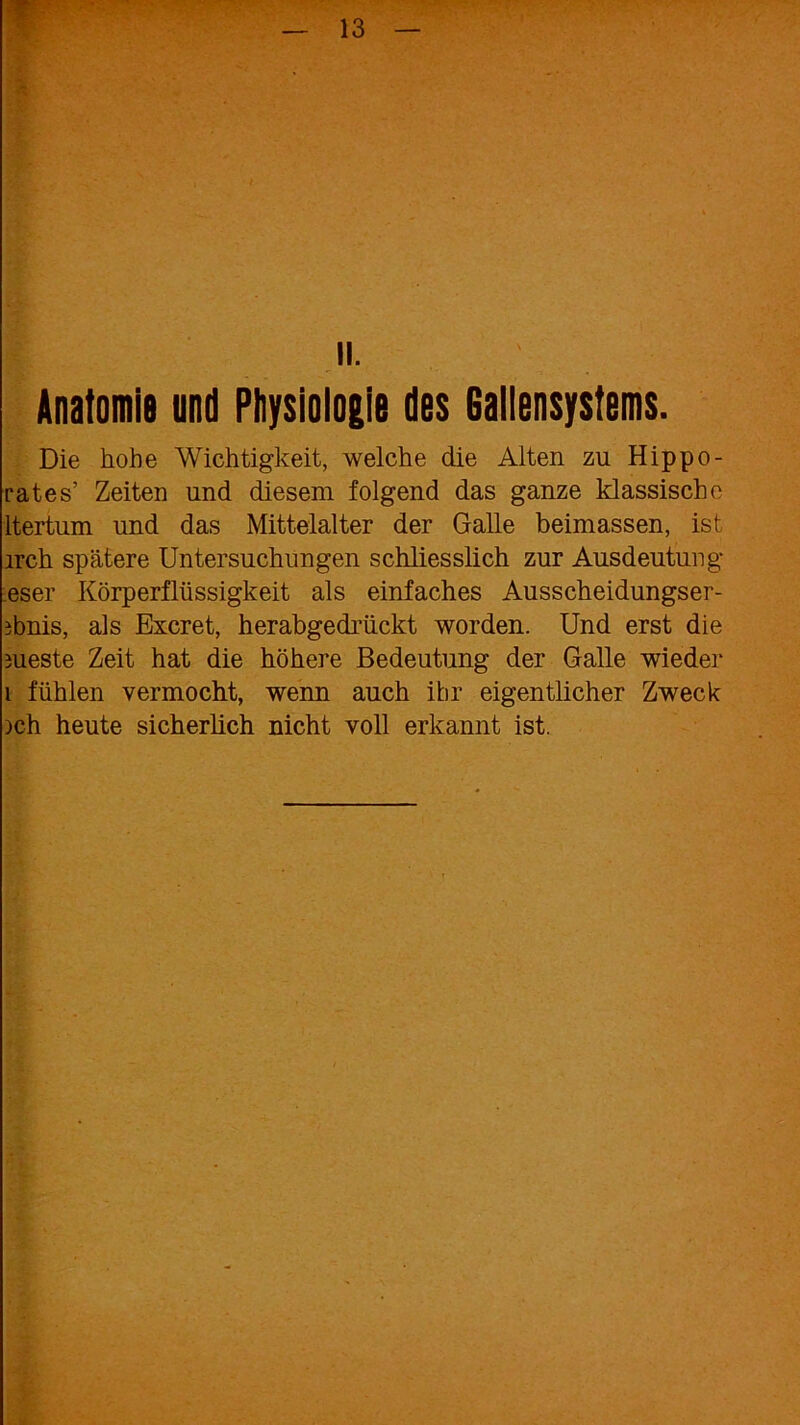 II. Anatomie und Physiologie des 6allensystems. Die hohe Wichtigkeit, welche die Alten zu Hippo- rates’ Zeiten und diesem folgend das ganze klassische ltertum und das Mittelalter der Galle beimassen, ist irch spätere Untersuchungen schliesslich zur Ausdeutung eser Körperflüssigkeit als einfaches Ausscheidungser- ibnis, als Excret, herabgedrückt worden. Und erst die nieste Zeit hat die höhere Bedeutung der Galle wieder 1 fühlen vermocht, wenn auch ihr eigentlicher Zweck ich heute sicherüch nicht voll erkannt ist.