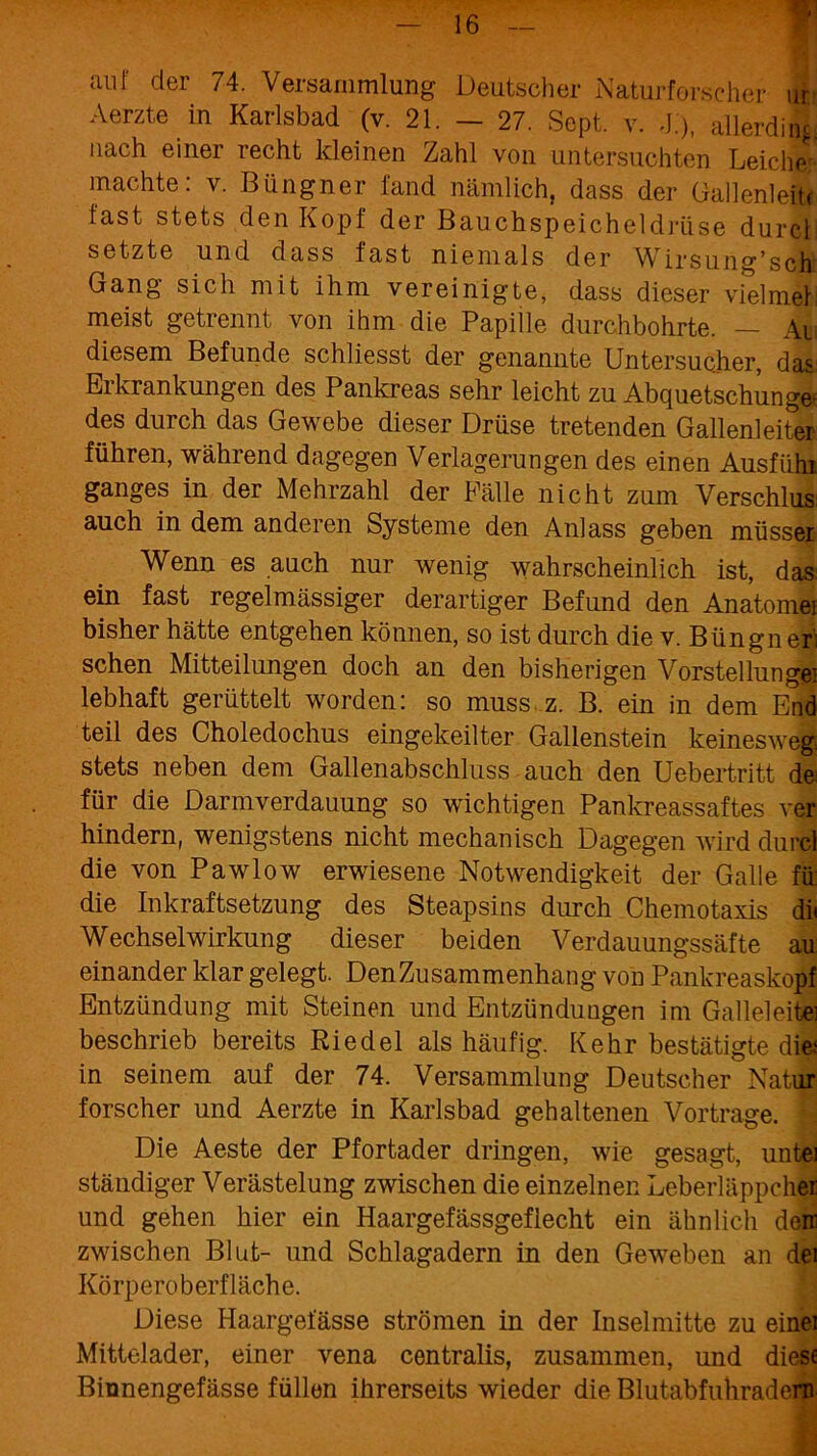 auf der 74. Versammlung Deutscher Naturforscher ui Aerzte in Karlsbad (v. 21. — 27. Sept. v. J.), allerding nach einer recht kleinen Zahl von untersuchten Leiche machte: v. Biingner fand nämlich, dass der Gallenleit« fast stets den Kopf der Bauchspeicheldrüse durch setzte und dass fast niemals der Wirsung’sch Gang sich mit ihm vereinigte, dass dieser vielmet: meist getrennt von ihm die Papille durchbohrte. — Ai diesem Befunde schliesst der genannte Untersuchter, das Erkrankungen des Pankreas sehr leicht zu Abquetschungef des durch das Gewebe dieser Drüse tretenden Gallenleiter führen, während dagegen Verlagerungen des einen Ausfühl ganges in der Mehrzahl der Fälle nicht zum Verschlus auch in dem anderen Systeme den Anlass geben müsser Wenn es auch nur wenig wahrscheinlich ist, das ein fast regelmässiger derartiger Befund den Anatomei bisher hätte entgehen können, so ist durch die v. Büngn eri sehen Mitteilungen doch an den bisherigen Vorstellungei lebhaft gerüttelt worden: so muss z. B. ein in dem End teil des Choledochus eingekeilter Gallenstein keinesweg. stets neben dem Gallenabschluss auch den Uebertritt de^ für die Darmverdauung so wichtigen Pankreassaftes ver hindern, wenigstens nicht mechanisch Dagegen wird durcl die von Pawlow erwiesene Notwendigkeit der Galle fü die Inkraftsetzung des Steapsins durch Chemotaxis di« Wechselwirkung dieser beiden Verdauungssäfte au einander klar gelegt. Den Zusammenhang von Pankreaskopf Entzündung mit Steinen und Entzündungen im Galleleite] beschrieb bereits Riedel als häufig. Kehr bestätigte die; in seinem auf der 74. Versammlung Deutscher Natur forscher und Aerzte in Karlsbad gehaltenen Vortrage. Die Aeste der Pfortader dringen, wie gesagt, untei ständiger Verästelung zwischen die einzelnen Leberläppchei und gehen hier ein Haargefässgeflecht ein ähnlich dem zwischen Blut- und Schlagadern in den Geweben an dei Körperoberfläche. Diese Haargefässe strömen in der Inselmitte zu einei Mittelader, einer vena centralis, zusammen, und diese Binnengefässe füllen ihrerseits wieder die Blutabfuhradern