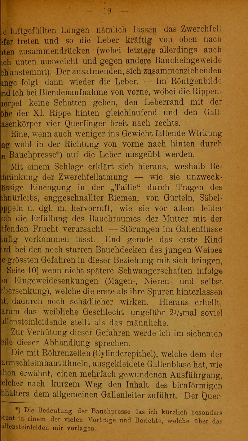 y e luftgofiillten Lungen nämlich lassen das Zwerchfell ;fer treten und so die Leber kräftig von oben nach iten zusammendrücken (wobei letztere allerdings auch ich unten ausweicht und gegen andere ßaucheingeweide bhanstemmt). Der ausatmenden, sich zusammenziehenden ange folgt dann wieder die Leber. — Im Röntgenbilde ;nd ich bei Blendenaufnahme von vorne, wobei die Rippen- lorpel keine Schatten geben, den Leberrand mit der öhe der XI. Rippe hinten gleichlaufend und den Gall- asenkörper vier Querfinger breit nach rechts. Eine, wenn auch weniger ins Gewicht fallende Wirkung ag wohl in der Richtung von vorne nach hinten durch e Bauchpresse*) auf die Leber ausgeübt werden. Mit einem Schlage erklärt sich hieraus, weshalb Be- hränkung der Zwerchfellatmung — wie sie unzweck- ässige Einengung in der „Taille“ durch Tragen des Vnürleibs, enggeschnallter Riemen, von Gürteln, Säbel- jppeln u. dgl. m. hervorruft, wie sie vor allem leider ich die Erfüllung des Bauchraumes der Mutter mit der ifenden Frucht verursacht — Störungen im Gallenflusse iufig Vorkommen lässt. Und gerade das erste Kind ird bei den noch starren Bauchdecken des jungen Weibes e grössten Gefahren in dieser Beziehung mit sich bringen, . Seite 10] wenn nicht spätere Schwangerschaften infolge >n Eingeweidesenkungen (Magen-, Nieren- und selbst Versenkung), welche die erste als ihre Spuren hinterlassen it, dadurch noch schädlicher wirken. Hieraus erhellt, arum das weibliche Geschlecht ungefähr 21/smal soviel illensteinleidende stellt als das männliche. Zur Verhütung dieser Gefahren werde ich im siebenten eile dieser Abhandlung sprechen. Die mit Röhrenzellen (Cylinderepithel), welche dem der armschleimhaut ähneln, ausgekleidete Gallenblase hat, wie hon erwähnt, einen mehrfach gewundenen Ausführgang, elcher nach kurzem Weg den Inhalt des bimförmigen chälters dem allgemeinen Gallenleiter zuführt. Der Quer- *) Die Bedeutung der Bauchpresse las ich kürzlich besonders •tont in einem der vielen Vorträge und Berichte, welche über das illenstcinleiden mir Vorlagen.