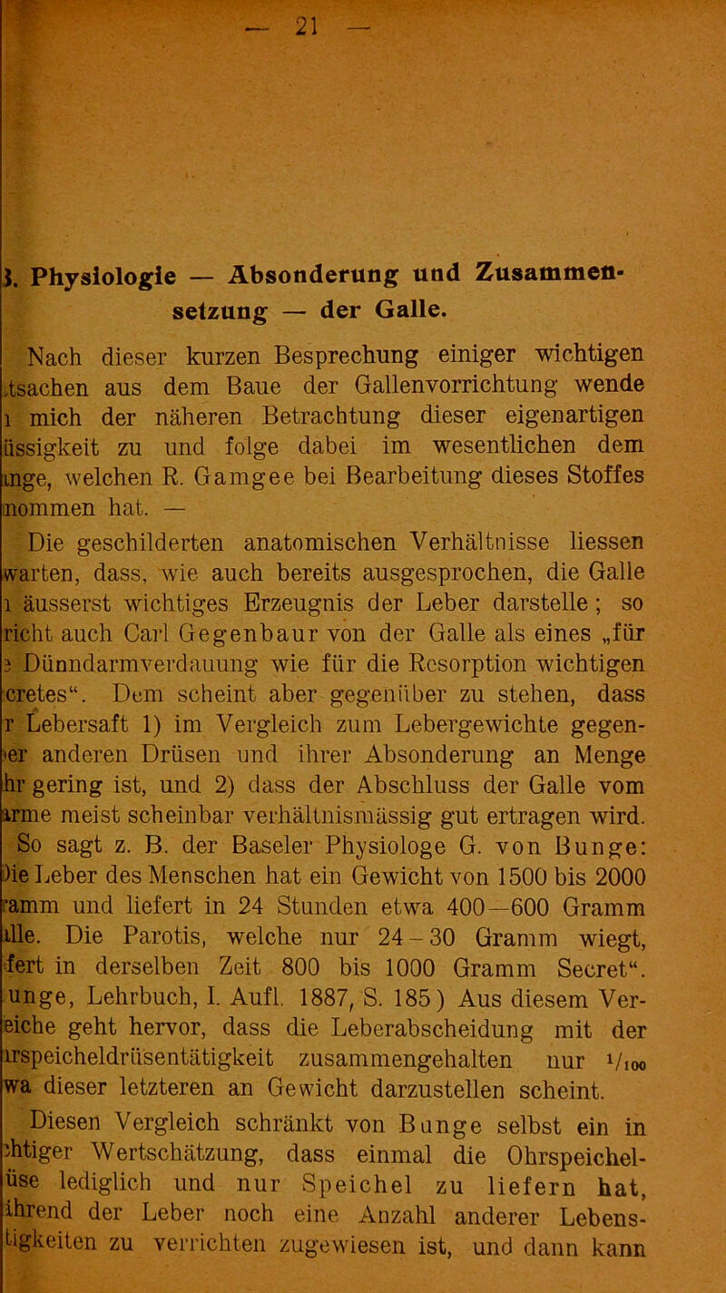 Physiologie — Absonderung und Zusammen- setzung — der Galle. Nach dieser kurzen Besprechung einiger wichtigen .tsachen aus dem Baue der Gallenvorrichtung wende 1 mich der näheren Betrachtung dieser eigenartigen üssigkeit zu und folge dabei im wesentlichen dem mge, welchen R. Garngee bei Bearbeitung dieses Stoffes nommen hat. — Die geschilderten anatomischen Verhältnisse Hessen warten, dass, wie auch bereits ausgesprochen, die Galle 1 äusserst wichtiges Erzeugnis der Leber darstelle; so rieht auch Carl Gegenbaur von der Galle als eines „für 3 Dünndarmverdauung wie für die Resorption wichtigen cretes“. Dom scheint aber gegenüber zu stehen, dass r Lebersaft 1) im Vergleich zum Lebergewichte gegen- »er anderen Drüsen und ihrer Absonderung an Menge hr gering ist, und 2) dass der Abschluss der Galle vom arme meist scheinbar verhältnismässig gut ertragen wird. So sagt z. B. der Baseler Physiologe G. von Bunge: )ie Leber des Menschen hat ein Gewicht von 1500 bis 2000 ‘amm und liefert in 24 Stunden etwa 400—600 Gramm ille. Die Parotis, welche nur 24-30 Gramm wiegt, fert in derselben Zeit 800 bis 1000 Gramm Secret“. unge, Lehrbuch, I. Aufl. 1887, S. 185) Aus diesem Ver- eiche geht hervor, dass die Leberabscheidung mit der irspeicheldrüsentätigkeit zusammengehalten nur Vioo wa dieser letzteren an Gewicht darzustellen scheint. Diesen Vergleich schränkt von Bange selbst ein in ditiger Wertschätzung, dass einmal die Ohrspeichel- üse lediglich und nur Speichel zu liefern hat, ihrend der Leber noch eine Anzahl anderer Lebens- tigkeiten zu verrichten zugewiesen ist, und dann kann