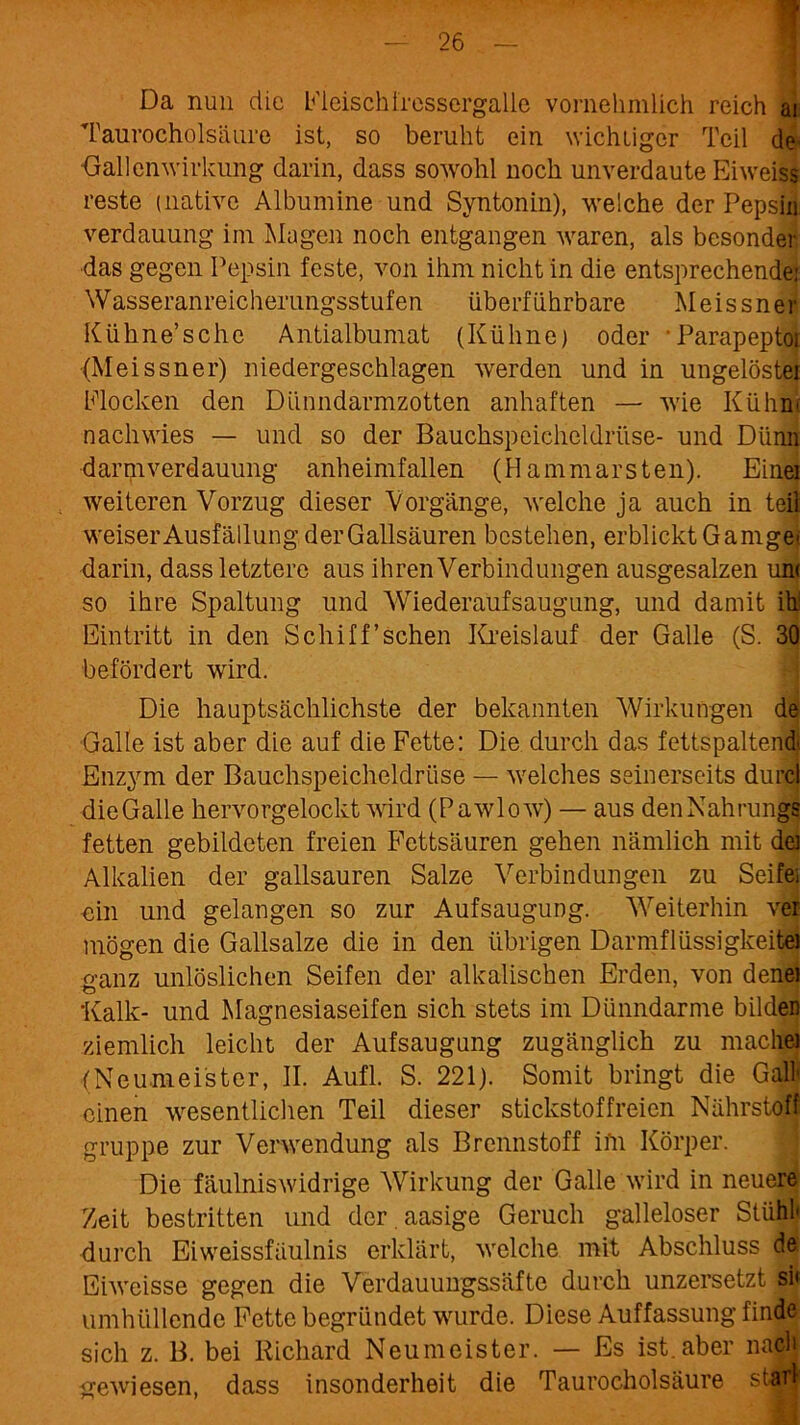 Da nun die Fleisch iressergalle vornehmlich reich ai Taurocholsäure ist, so beruht ein wichtiger Teil de Gallenwirkung darin, dass sowohl noch unverdaute Eiweiss reste (native Albumine und Syntonin), welche der Pepsin Verdauung im Magen noch entgangen waren, als besonder das gegen Pepsin feste, von ihm nicht in die entsprechender Wasseranreicherungsstufen überführbare Meissner Kühne’sc he Antialbumat (Kühne) oder * Parapep toi (Meissner) niedergeschlagen werden und in ungelöster Klocken den Diinndarmzotten anhaften — wie Kühne nachwies — und so der Bauchspeicheldrüse- und Dünn d arm Verdauung anheimfallen (Hammarsten). Einei weiteren Vorzug dieser Vorgänge, welche ja auch in teil weiser Ausfüllung der Gailsäuren bestehen, erblickt Gamge< darin, dass letztere aus ihren Verbindungen ausgesalzen um so ihre Spaltung und Wiederaufsaugung, und damit ihl Eintritt in den Schiff’schen Kreislauf der Galle (S. 30 befördert wird. Die hauptsächlichste der bekannten Wirkungen de Galle ist aber die auf die Fette: Die durch das fettspaltend' Enzym der Bauchspeicheldrüse — welches seinerseits durcl dieGalle hervorgelockt wird (Pawlow) — aus den Nahrungs fetten gebildeten freien Fettsäuren gehen nämlich mit der Alkalien der gailsauren Salze Verbindungen zu Seife; ein und gelangen so zur Aufsaugung. Weiterhin ver mögen die Gallsalze die in den übrigen Darmflüssigkeitei ganz unlöslichen Seifen der alkalischen Erden, von denei 'Kalk- und Magnesiaseifen sich stets im Dünndärme bilden ziemlich leicht der Aufsaugung zugänglich zu mache) (Neumei'ster, II. Aufl. S. 221). Somit bringt die Galli einen wesentlichen Teil dieser stickstoffreien Nährstoff gruppe zur Verwendung als Brennstoff ifn Körper. Die fäulniswidrige Wirkung der Galle wird in neuere Zeit bestritten und der . aasige Geruch galleloser Stühl* durch Eiweissfäulnis erklärt, welche mit Abschluss de Eiweisse gegen die Verdauungssäfte durch unzersetzt si< umhüllende Fette begründet wurde. Diese Auffassung finde sich z. B. bei Richard Neumeister. — Es ist.aber nach gewiesen, dass insonderheit die Taurocholsäure starl