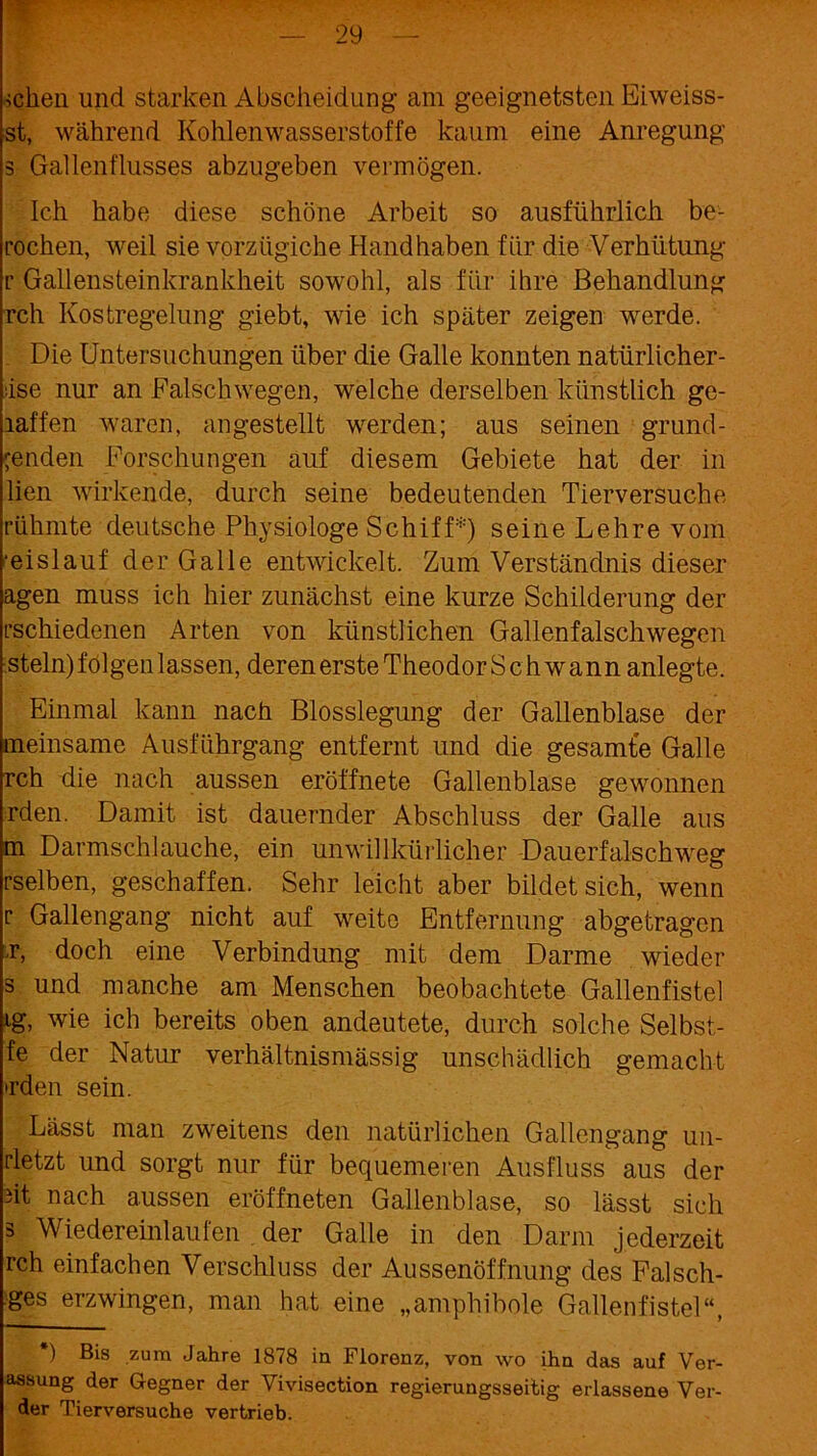 teilen und starken Abscheidung am geeignetsten Eiweiss- st, während Kohlenwasserstoffe kaum eine Anregung 3 Gallenflusses abzugeben vermögen. Ich habe diese schöne Arbeit so ausführlich be- rochen, weil sie vorzügiche Handhaben für die Verhütung r Gallensteinkrankheit sowohl, als für ihre Behandlung rch Kostregelung giebt, wie ich später zeigen werde. Die Untersuchungen über die Galle konnten natürlicher- •ise nur an Falsch wegen, welche derselben künstlich ge- laffen waren, angestellt werden; aus seinen gründ- enden Forschungen auf diesem Gebiete hat der in lien wirkende, durch seine bedeutenden Tierversuche rühmte deutsche Physiologe Schiff*) seine Lehre vom ■eislauf der Galle entwickelt. Zum Verständnis dieser agen muss ich hier zunächst eine kurze Schilderung der rschiedenen Arten von künstlichen Gallenfalschwegen stein) folgen lassen, deren erste TheodorSchwann anlegte. Einmal kann nach Blosslegung der Gallenblase der meinsame Ausführgang entfernt und die gesamte Galle rch die nach aussen eröffnete Gallenblase gewonnen rden. Damit ist dauernder Abschluss der Galle aus m Darmschlauche, ein unwillkürlicher Dauerfalsch weg rselben, geschaffen. Sehr leicht aber bildet sich, wenn r Gallengang nicht auf weite Entfernung abgetragen L doch eine Verbindung mit dem Darme wieder s und manche am Menschen beobachtete Gallenfistel ig, wie ich bereits oben andeutete, durch solche Selbst- fe der Natur verhältnismässig unschädlich gemacht •rden sein. Lässt man zweitens den natürlichen Gallengang un- rletzt und sorgt nur für bequemeren Ausfluss aus der üt nach aussen eröffneten Gallenblase, so lässt sich 3 Wiedereinlaufen der Galle in den Darm jederzeit rch einfachen Verschluss der Aussenöffnung des Falsch- ges erzwingen, man hat eine „amphibole Gallenfistel“, ) Bis zum Jahre 1878 in Florenz, von wo ihn das auf Ver- assung der Gegner der Vivisection regierungsseitig erlassene Ver- der Tierversuche vertrieb.