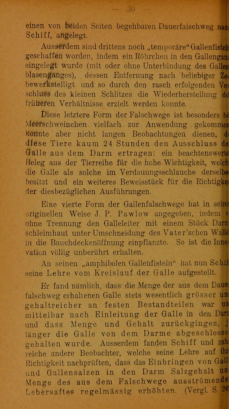 einen von beiden Seiten begehbaren Dauerfalsch weg nac Schiff, angelegt. Ausserdem sind drittens noch „temporäre“Gallenfistöje geschaffen worden, indem ein Röhrchen in den Gallengan. eingelegt wurde (mit oder ohne Unterbindung des Galle$ blasenganges), dessen Entfernung nach beliebiger Ze bewerkstelligt und so durch den rasch erfolgenden Ve: Schluss des kleinen Schlitzes die Wiederherstellung de früheren Verhältnisse erzielt werden konnte. Diese letztere Form der Falschwege ist besonders be Meerschweinchen vielfach zur Anwendung gekommen konnte aber nicht langen Beobachtungen dienen, 4 diese Tiere kaum 24 Stunden den Ausschluss de Galle aus dem Darm ertragen: ein beachtenswerte Beleg aus der Tierreihe für die hohe Wichtigkeit, welch die Galle als solche im Verdauungsschlauche derselbe* besitzt und ein weiteres Beweisstück für die Richtigk$i der diesbezüglichen Ausführungen. Eine vierte Form der Gallenfalschwege hat in seine originellen Weise J. P. Pawlow angegeben, indem < ohne Trennung den Galleleiter mit einem Stück Darn Schleimhaut unter Umschneidung des Vater’schcn Wallll in die Bauchdeckenöffnung einpflanzte. So ist die Inne- vation völlig unberührt erhalten. An seinen „amphibolen Gallenfisteln“ hat nun Schi! seine Lehre vom Kreislauf der Galle aufgestellt. Er fand nämlich, dass die Menge der aus dem Daue falschweg erhaltenen Galle stets wesentlich grösser un gehaltreicher an festen Bestandteilen war ui mittelbar nach Einleitung der Galle in den Dan und dass Menge und Gehalt zurückgingen, j länger die Galle von dem Darme abgeschlosse gehalten wurde. Ausserdem fanden Schiff und zah reiche andere Beobachter, welche seine Lehre auf ihi Richtigkeit nachprüften, dass das Einbringen von Gail und Gallensalzen in den Darm Salzgehalt un Menge des aus dem Falschwege ausströmende Lebersaftes regelmässig erhöhten. (Vergl. S. 2f