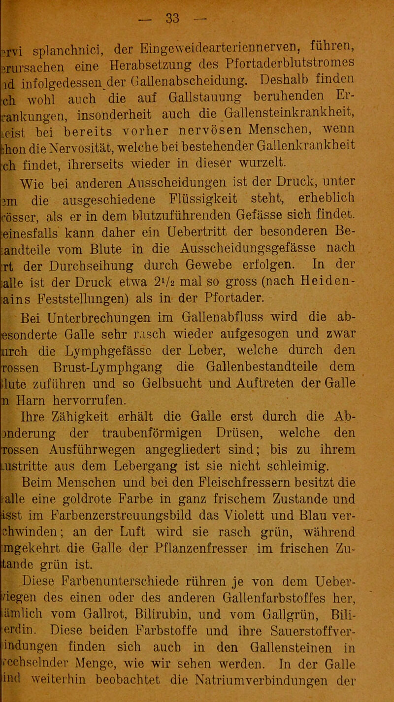 ?rvi splanchnici, der Eingeweidearteriennerven, führen, vrursachen eine Herabsetzung des Pfortaderblutstromes ld infolgedessen.der. Gallenabscheidung. Deshalb finden ch wohl auch die auf Gailstauung beruhenden Er- rankungen, insonderheit auch die Gallensteinkrankheit, ■eist bei bereits vorher nervösen Menschen, wenn »hon die Nervosität, welche bei bestehender Gallenkrankheit ch findet, ihrerseits wieder in dieser wurzelt. Wie bei anderen Ausscheidungen ist der Druck, unter 3m die ausgeschiedene Flüssigkeit steht, erheblich cösser, als er in dem blutzuführenden Gefässe sich findet, einesfalls kann daher ein Uebertritt der besonderen Be- .andteile vom Blute in die Ausscheidungsgefässe nach rt der Durchseihung durch Gewebe erfolgen. In der alle ist der Druck etwa 2lh mal so gross (nach Heiden- ains Feststellungen) als in der Pfortader. Bei Unterbrechungen im Gallenabfluss wird die ab- esonderte Galle sehr rasch wieder aufgesogen und zwar urch die Lymphgefässe der Leber, welche durch den rossen Brust-Lymphgang die Gallenbestandteile dem lute zuführen und so Gelbsucht und Auftreten der Galle n Harn hervorrufen. Ihre Zähigkeit erhält die Galle erst durch die Ab- 3nderung der traubenförmigen Drüsen, welche den rossen Ausführwegen angegliedert sind; bis zu ihrem aistritte aus dem Lebergang ist sie nicht schleimig. Beim Menschen und bei den Fleischfressern besitzt die alle eine goldrote Farbe in ganz frischem Zustande und isst im Farbenzerstreuungsbild das Violett und Blau ver- chwinden; an der Luft wird sie rasch grün, während mgekehrt die Galle der Pflanzenfresser im frischen Zu- fände grün ist. Diese Farbenunterschiede rühren je von dem Ueber- degen des einen oder des anderen Gallenfarbstoffes her, ämlich vom Gailrot, Bilirubin, und vom Gallgriin, Bili- erdin. Diese beiden Farbstoffe und ihre Sauerstoffver- •indungen finden sich auch in den Gallensteinen in wechselnder Menge, wie wir sehen werden. In der Galle ind weiterhin beobachtet die Natriumverbindungen der