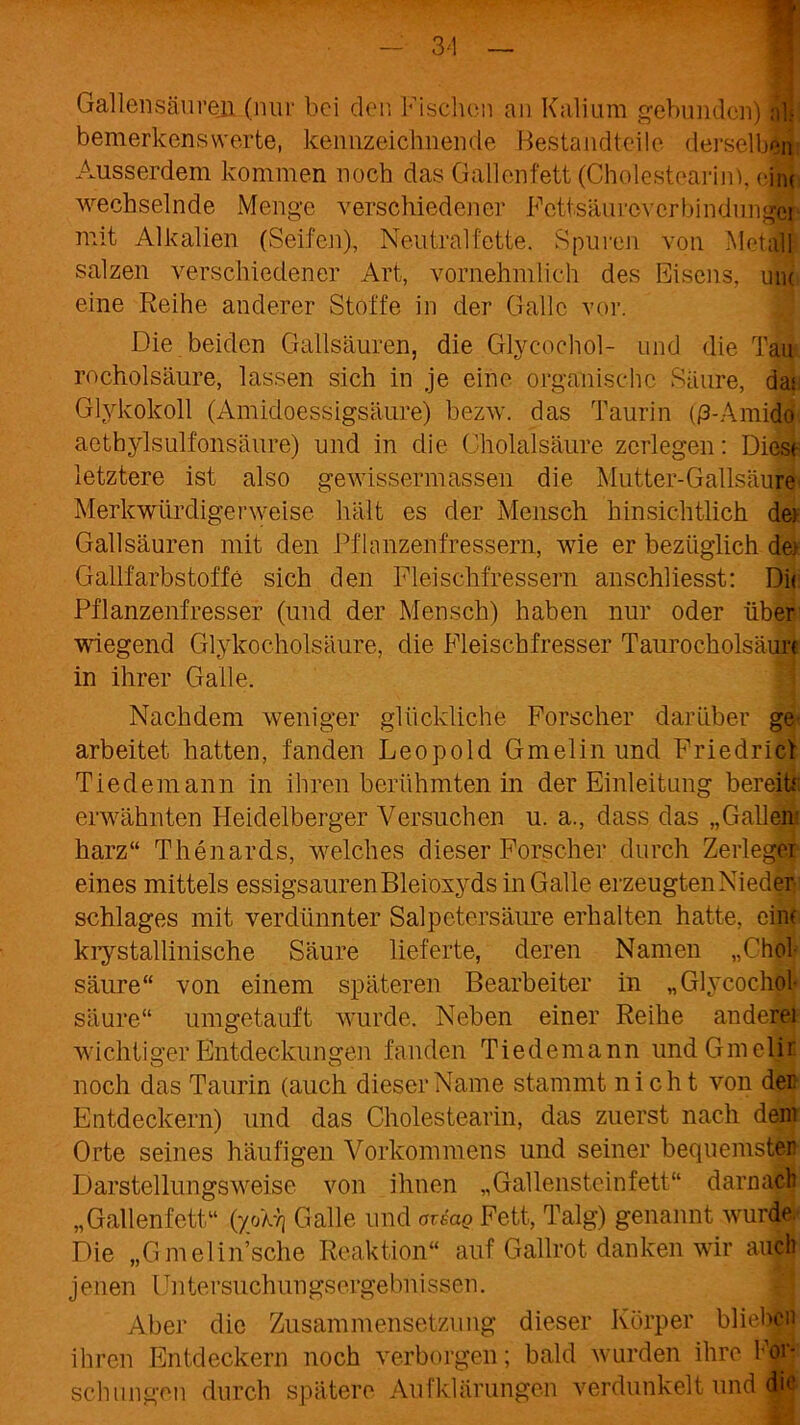 3'1 ' Gallen säuren (nur bei den loschen an Kalium gebunden) dji bemerkenswerte, kennzeichnende Bestandteile derselben Ausserdem kommen noch das Gallenfett (Cholestearin), ein* wechselnde Menge verschiedener Fcttsäurovcrbindimgä mit Alkalien (Seifen), Neutralfette. Spuren von Metall salzen verschiedener Art, vornehmlich des Eisens, um eine Reihe anderer Stoffe in der Galle vor. Die beiden Gailsäuren, die Glycochol- und die Tau rocholsäure, lassen sich in je eine organische Säure, dar Glvkokoll (Amidoessigsäure) bezw. das Taurin (ß-Amido aethylsulfonsäure) und in die Cholalsäure zerlegen: Dies* letztere ist also gewissermassen die Mutter-Gallsäure Merkwürdigerweise hält es der Mensch hinsichtlich dei Gailsäuren mit den Pflanzenfressern, wie er bezüglich de> Gailfarbstoffe sich den Fleischfressern anschliesst: Dir Pflanzenfresser (und der Mensch) haben nur oder über wiegend Glykocholsäure, die Fleischfresser Taurocholsäurc in ihrer Galle. Nachdem weniger glückliche Forscher darüber ge arbeitet hatten, fanden Leopold Gmelin und Friedrief Tiedemann in ihren berühmten in der Einleitung bereit* erwähnten Heidelberger Versuchen u. a., dass das „Gallen- harz“ Thenards, welches dieser Forscher durch Zerleger eines mittels essigsauren Bleioxyds in Galle erzeugten Nieder Schlages mit verdünnter Salpetersäure erhalten hatte, ein* krystallinische Säure lieferte, deren Namen „Chol säure“ von einem späteren Bearbeiter in „Glycochol* säure“ umgetauft wurde. Neben einer Reihe anderei wichtiger Entdeckungen fanden Tiedemann undGmelir noch das Taurin (auch dieser Name stammt nicht von dei: Entdeckern) und das Cholestearin, das zuerst nach dem Orte seines häufigen Vorkommens und seiner bequemster Darstellungsweise von ihnen „Gallensteinfett“ darnach „Gallenfett“ (yoXyj Galle und areag Fett, Talg) genannt wurde Die „Gmelin’sche Reaktion“ auf Gailrot danken wir auch jenen Untersuchungsergebnissen. Aber die Zusammensetzung dieser Körper blieben ihren Entdeckern noch verborgen; bald wurden ihre For- schungen durch spätere Aufklärungen verdunkelt und die