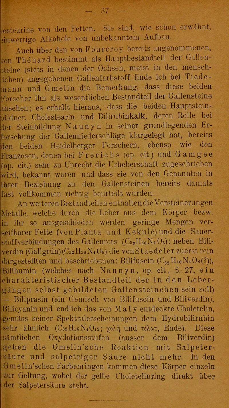 lestearine von den Fetten. Sie sind, wie schon erwähnt, einwertige Alkohole von unbekanntem Aulbau. Auch über den von Fourcroy bereits angenommenen, /on Thenard bestimmt als Hauptbestandteil der Gallen- steine (stets in denen der Ochsen, meist in den mensch- ichen) angegebenen Gallenfarbstoff finde ich bei Tiede- aiann und Gmelin die Bemerkung, dass diese beiden Forscher ihn als wesentlichen Bestandteil der Gallensteine insehen; es erhellt hieraus, dass die beiden Hauptstein- oildner, Cholestearin und Bilirubinkalk, deren Rolle bei der Steinbildung Naunyn in seiner grundlegenden Er- forschung der Gallenniederschläge klargelegt hat, bereits den beiden Heidelberger Forschern, ebenso wie den Franzosen, denen bei Frerichs (op. cit.) und Gamgee (op. cit.) sehr zu Unrecht die Urheberschaft zugeschrieben wird, bekannt waren und dass sie von den Genannten in ihrer Beziehung zu den Gallensteinen bereits damals fast vollkommen richtig beurteilt wurden. An weiteren Bestandteilen enthalten die Versteinerungen Metalle, welche durch die Leber aus dem Körper bezw. in ihr so ausgeschieden werden geringe Mengen ver- seifbarer Fette (von Planta und Kekule) und die Sauer- stoffverbindungen des Gallenrots (CsiHsebLOe): neben Bili- verdin (Gailgrün)(C32H36N4Os) die vonStaedeler zuerst rein dargestellten und beschriebenen: Bilifuscin (C32H4oN4 08(?)), Bilihumin (welches nach Naunyn, op. cit., S. 27, ein charakteristischer Bestandteil der in den Leber- gängen selbst gebildeten Gallensteinchen sein soll) — Biliprasin (ein Gemisch von Bilifuscin und Biliverdin), Bilicyanin und endlich das von M a 1 y entdeckte Choletelin, gemäss seiner Spektralerscheinungen dem Hydrobilirubin sehr ähnlich (C32H3GN4O12; y/Arj und -eXoq, Ende). Diese sämtlichen Oxydationsstufen (ausser dem Biliverdin) geben die Gmelin’sche Reaktion mit Salpeter- säure und salpetriger Säure nicht mehr. In den Gmelin’schen Farbenringen kommen diese Körper einzeln zur Geltung, wobei der gelbe Choleteliimng direkt über der Salpetersäure steht.