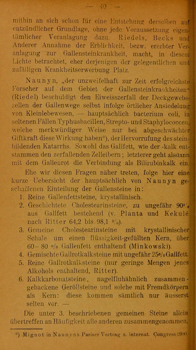 mithin an sich schon für eine Entstehung derselben auf entzündlicher Grundlage, ohne jede Voraussetzung eigenl Ui ml i eher Veranlagung dazu. Riedels, Becks und Anderer Annahme der Erblichkeit, bezw. ererbter Verl anlagung zur Gallensteinkrankheit, macht, in diesem' Lichte betrachtet, eher derjenigen der gelegentlichen und zufälligen Krankheitserwerbung Platz. Naunyn, „der unzweifelhaft zur Zeit erfolgreichste! Forscher auf dem Gebiet der Gallensteinkrankheiteh“ (Riedel) beschuldigt den Eiweisszerfall der Deckgewebsl zellen der Gallenwege selbst infolge örtlicher Ansiedelung von Kleinlebewesen, — hauptsächlich bacteriuni coli, in - seltenen Fällen Typhusbacillen, Strepto- und StapbylococcenJ welche merkwürdiger Weise nur bei abgesehwächteii Giftkraft diese Wirkung haben*), derHervorrufung des stein J bildenden Katarrhs. Sowohl das Gailfett, wie der -kalk enl-1 stammen den zerfallenden Zelleibern; letzterer geht alsdann mit dem Gallenrot die Verbindung als Bilirubinkalk ein.g Ehe wir diesen Fragen näher treten, folge hier eine kurze Uebersicht der hauptsächlich von Naunyn ge-|j seluufcncn Einteilung der Gallensteine in: 1. Reine Gallenfettsteine, krystallinisch. 2. Geschichtete Choiestearinsteine, zu ungefähr 90°'oA aus Gailfett bestehend (v. Planta und Ivekulel nach Ritter 64,2 bis.98,1 %). 3. Gemeine Cholestearinsteine mit krystallinischerjl Schale um einen flüssigkeit-gefüllten Kern, über j 60- 80 (,/o Gallenfett enthaltend (Minkowski). 4. Gemischte Gailrotkalksteine mit ungefähr 25°/o Gailfett. A 5. Reine Gail rotkalk steine (nur geringe Mengen jenes ^ Alkohols enthaltend, Ritter). 6. Kalkkarbonatsteine, nagelfluhähnlich zusammen - gebackene Geröllsteine und solche mit Fremdkörpern : als Kern: diese kommen sämtlich nur äusserst selten vor. — Die unter 3. beschriebenen gemeinen Steine allein übertreffen an Häufigkeit alle anderen zusammengenommen, ' *) Mignot in Naunyns Pariser Vortrag z. internat. Congress lOW.®