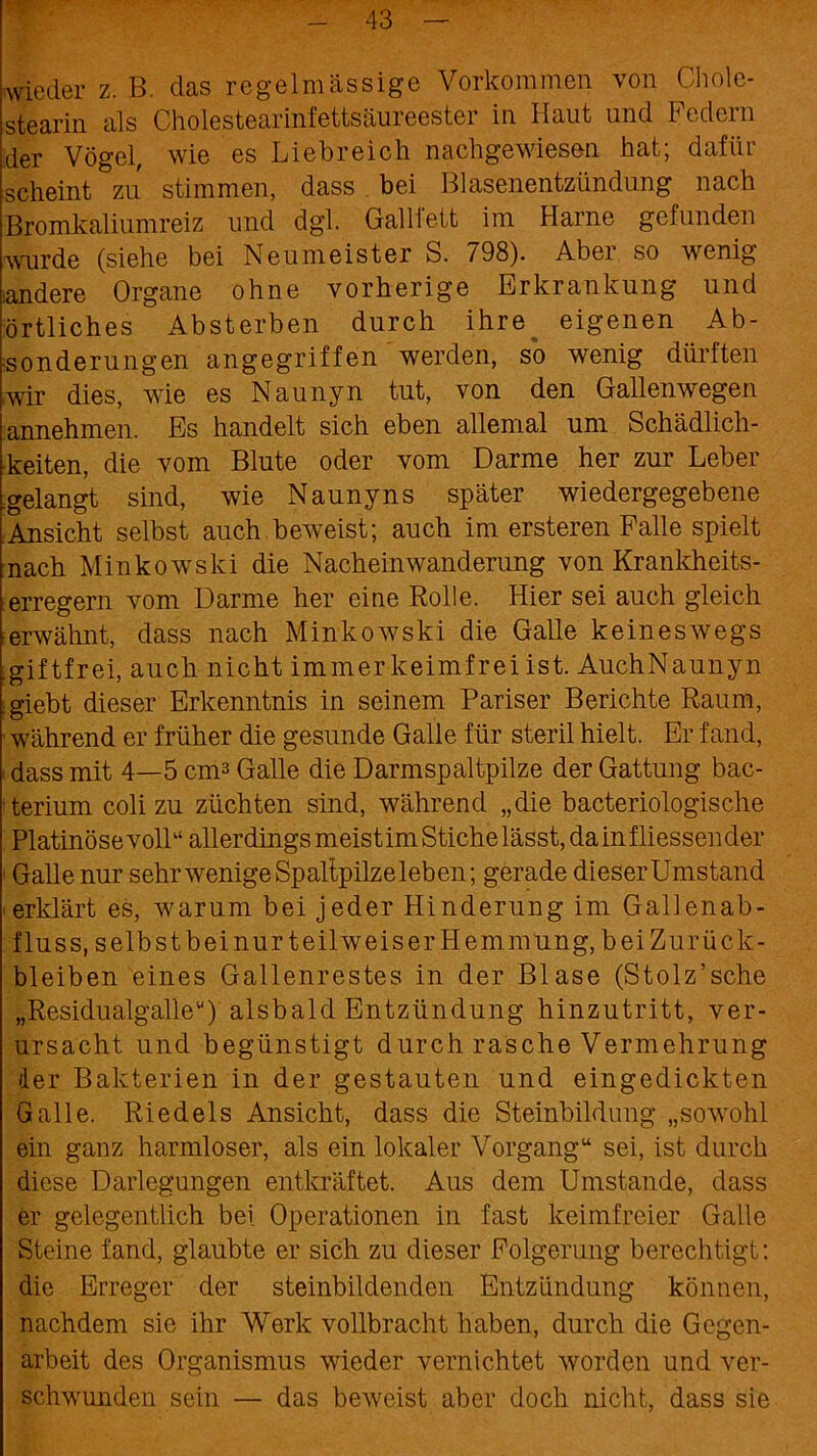 wieder z. B. das regelmässige Vorkommen von Clmle- stearin als Cholestearinfettsäureester in Haut und Federn der Vögel, wie es Liebreich nachgewiesen hat; dafür scheint zu stimmen, dass bei Blasenentzündung nach Bromkaliumreiz und dgl. GalHett im Harne gefunden wurde (siehe bei Neumeister S. 798). Aber so wenig iandere Organe ohne vorherige Erkrankung und örtliches Absterben durch ihre eigenen Ab- sonderungen angegriffen werden, so wenig dürften wir dies, wie es Naunyn tut, von den Gallenwegen annehmen. Es handelt sich eben allemal um Schädlich- keiten, die vom Blute oder vom Darme her zur Leber .gelangt sind, wie Naunyns später wiedergegebene Ansicht selbst auch beweist; auch im ersteren Falle spielt nach Minkowski die Nacheinwanderung von Krankheits- erregern vom Darme her eine Rolle. Hier sei auch gleich erwähnt, dass nach Minkowski die Galle keineswegs .giftfrei, auch nicht immerkeimfrei ist. AuchNaunyn . giebt dieser Erkenntnis in seinem Pariser Berichte Raum, während er früher die gesunde Galle für steril hielt. Er fand, dass mit 4—5 cm3 Galle die Darmspaltpilze der Gattung bac- terium coli zu züchten sind, während „die bacteriologische Platinöse voll“ allerdings meist im Stiche lässt, dainfliessender Galle nur sehr wenige Spaltpilz eieben; gerade dieserUmstand erklärt es, warum bei jeder Hinderung im Gallenab- fluss, selbstbeinurteilweiser Hemmung, beiZurück- bleiben eines Gallenrestes in der Blase (Stolz’sche „Residualgalle“) alsbald Entzündung hinzutritt, ver- ursacht und begünstigt durch rasche Vermehrung der Bakterien in der gestauten und eingedickten Galle. Riedels Ansicht, dass die Steinbildung „sowohl ein ganz harmloser, als ein lokaler Vorgang“ sei, ist durch diese Darlegungen entkräftet. Aus dem Umstande, dass er gelegentlich bei Operationen in fast keimfreier Galle Steine fand, glaubte er sich zu dieser Folgerung berechtigt: die Erreger der steinbildenden Entzündung können, nachdem sie ihr Werk vollbracht haben, durch die Gegen- arbeit des Organismus wieder vernichtet worden und ver- schwunden sein — das beweist aber doch nicht, dass sie