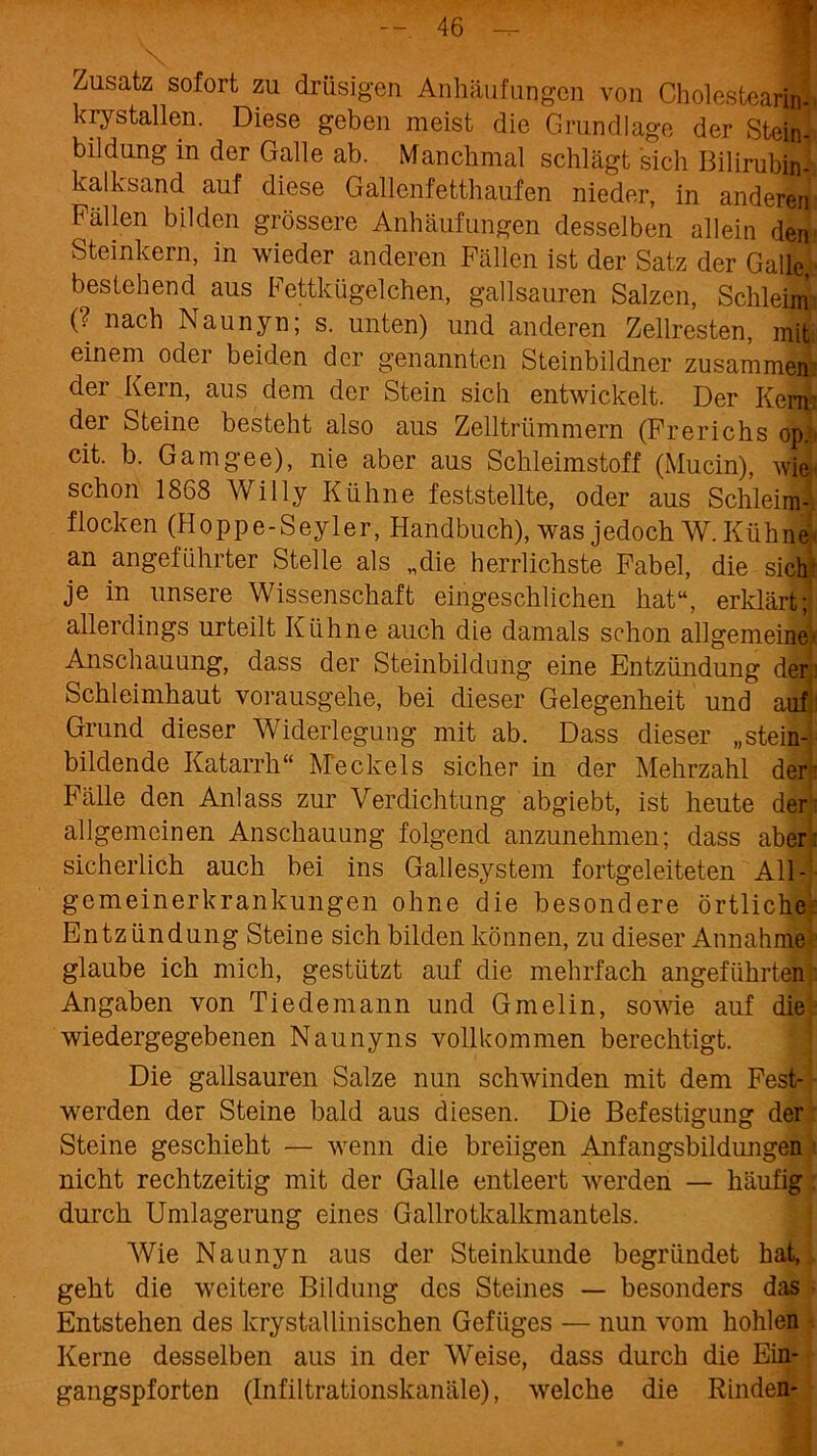 Zusatz sofort zu drüsigen Anhäufungen von Cholcstearin« krystallen. Diese geben meist die Grundlage der Steinl bildung in der Galle ab. Manchmal schlägt sich Bilirubin--, kalksand auf diese Gallenfetthaufen nieder, in anderen Fällen bilden grössere Anhäufungen desselben allein den Steinkern, in wieder anderen Fällen ist der Satz der Galle, bestehend aus Fettkügelchen, gailsauren Salzen, SchleM (? nach Naunyn; s. unten) und anderen Zellresten, mil einem oder beiden der genannten Steinbildner zusammen:' der Kern, aus dem der Stein sich entwickelt. Der Kern der Steine besteht also aus Zelltrümmern (Frerichs opi» cit. b. Gamgee), nie aber aus Schleimstoff (Mucin), wie schon 1868 Willy Kühne feststellte, oder aus Schleim-, flocken (Hoppe-Seyler, Handbuch), was jedoch W. Kühne* an angeführter Stelle als „die herrlichste Fabel, die sich! je in unsere Wissenschaft eingeschlichen hat“, erklärt; allerdings urteilt Kühne auch die damals schon allgemeine» Anschauung, dass der Steinbildung eine Entzündung der: Schleimhaut vorausgehe, bei dieser Gelegenheit und auf Grund dieser Widerlegung mit ab. Dass dieser „stein- bildende Katarrh“ Meckels sicher in der Mehrzahl den Fälle den Anlass zur Verdichtung abgiebt, ist heute den allgemeinen Anschauung folgend anzunehmen; dass aber: sicherlich auch bei ins Gallesystem fortgeleiteten All- gemeinerkrankungen ohne die besondere örtliche Entzündung Steine sich bilden können, zu dieser Annahmej glaube ich mich, gestützt auf die mehrfach angeführten Angaben von Tiedemann und Gmelin, sowie auf die ■ wiedergegebenen Naunyns vollkommen berechtigt. Die gailsauren Salze nun schwinden mit dem Fest- werden der Steine bald aus diesen. Die Befestigung der Steine geschieht — wenn die breiigen Anfangsbildungen nicht rechtzeitig mit der Galle entleert werden — häufig durch Umlagerung eines Gailrotkalkmantels. Wie Naunyn aus der Steinkunde begründet hat, geht die weitere Bildung des Steines — besonders das Entstehen des krystallinischen Gefüges — nun vom hohlen Kerne desselben aus in der Weise, dass durch die Ein- gangspforten (Infiltrationskanäle), welche die Rinden-