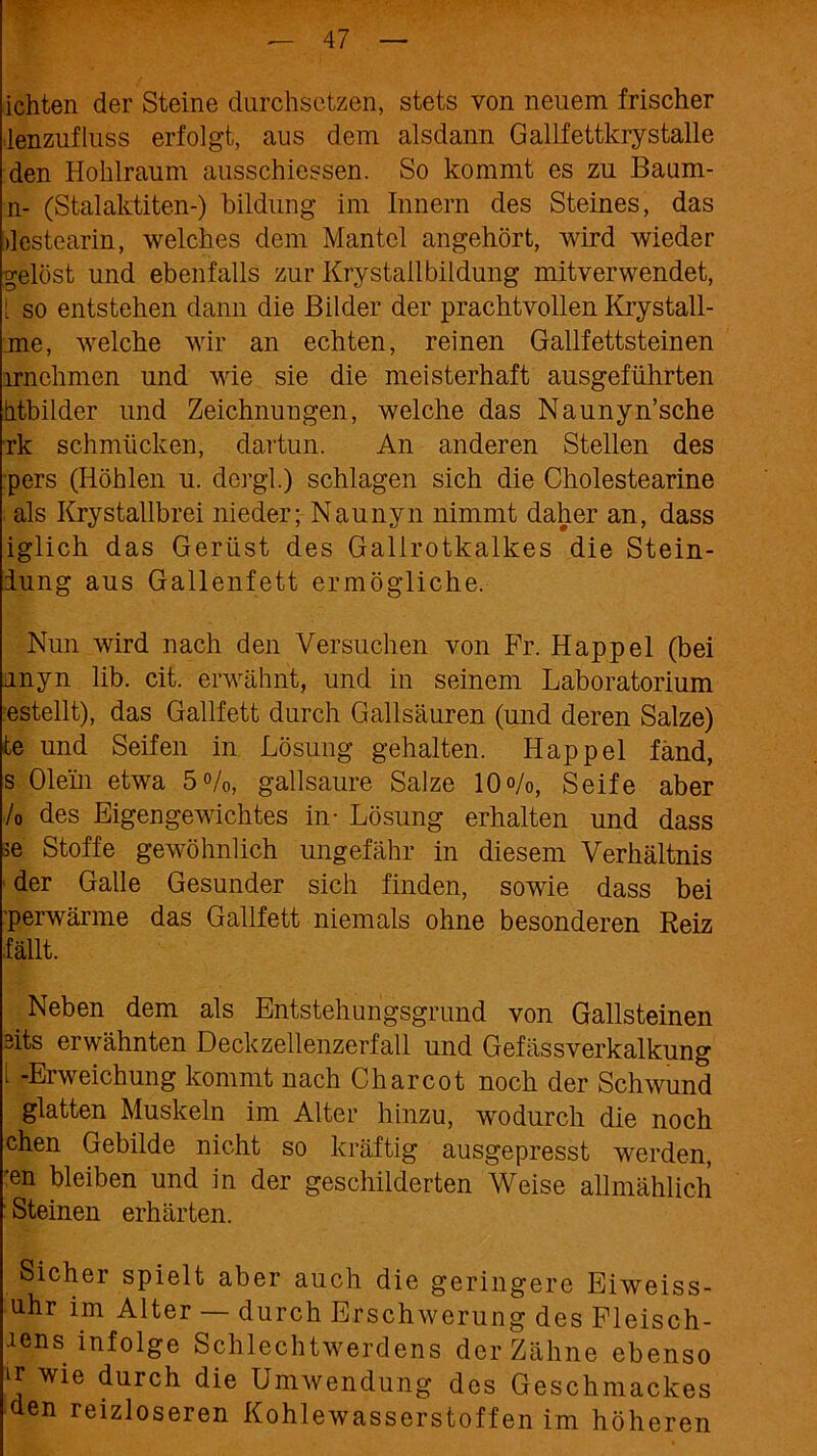 ichten der Steine durchsetzen, stets von neuem frischer lenzufluss erfolgt, aus dem alsdann Gallfettkrystalle den Hohlraum ausschiessen. So kommt es zu Baum- n- (Stalaktiten-) bildung im Innern des Steines, das »lestearin, welches dem Mantel angehört, wird wieder gelöst und ebenfalls zur Kry stall bildung mitverwendet, [ so entstehen dann die Bilder der prachtvollen Krystall- me, welche wir an echten, reinen Gallfettsteinen irnehmen und wie sie die meisterhaft ausgeführten htbilder und Zeichnungen, welche das Naunyn’sche rk schmücken, dartun. An anderen Stellen des pers (Höhlen u. dergl.) schlagen sich die Cholestearine als Krystallbrei nieder; Naunyn nimmt daher an, dass iglich das Gerüst des Gallrotkalkes die Stein- iung aus Gallenfett ermögliche. Nun wird nach den Versuchen von Fr. Happel (bei unyn lib. cit. erwähnt, und in seinem Laboratorium estellt), das Gailfett durch Gallsäuren (und deren Salze) te und Seifen in Lösung gehalten. Happel fand, s Olein etwa 5%, gallsaure Salze 10%, Seife aber /0 des Eigengewichtes in- Lösung erhalten und dass >e Stoffe gewöhnlich ungefähr in diesem Verhältnis der Galle Gesunder sich finden, sowie dass bei perwärme das Gailfett niemals ohne besonderen Reiz fällt. Neben dem als Entstehungsgrund von Gallsteinen sits erwähnten Deckzellenzerfall und Gefässverkalkung 1 -Erweichung kommt nach Charcot noch der Schwund glatten Muskeln im Alter hinzu, wodurch die noch chen Gebilde nicht so kräftig ausgepresst werden, 'en bleiben und in der geschilderten Weise allmählich Steinen erhärten. Sicher spielt aber auch die geringere Eiweiss- uhr im Alter — durch Erschwerung des Fleisch- es infolge Schlechtwerdens der Zähne ebenso ir wie durch die Umwendung des Geschmackes den reizloseren Kohlewasserstoffen im höheren