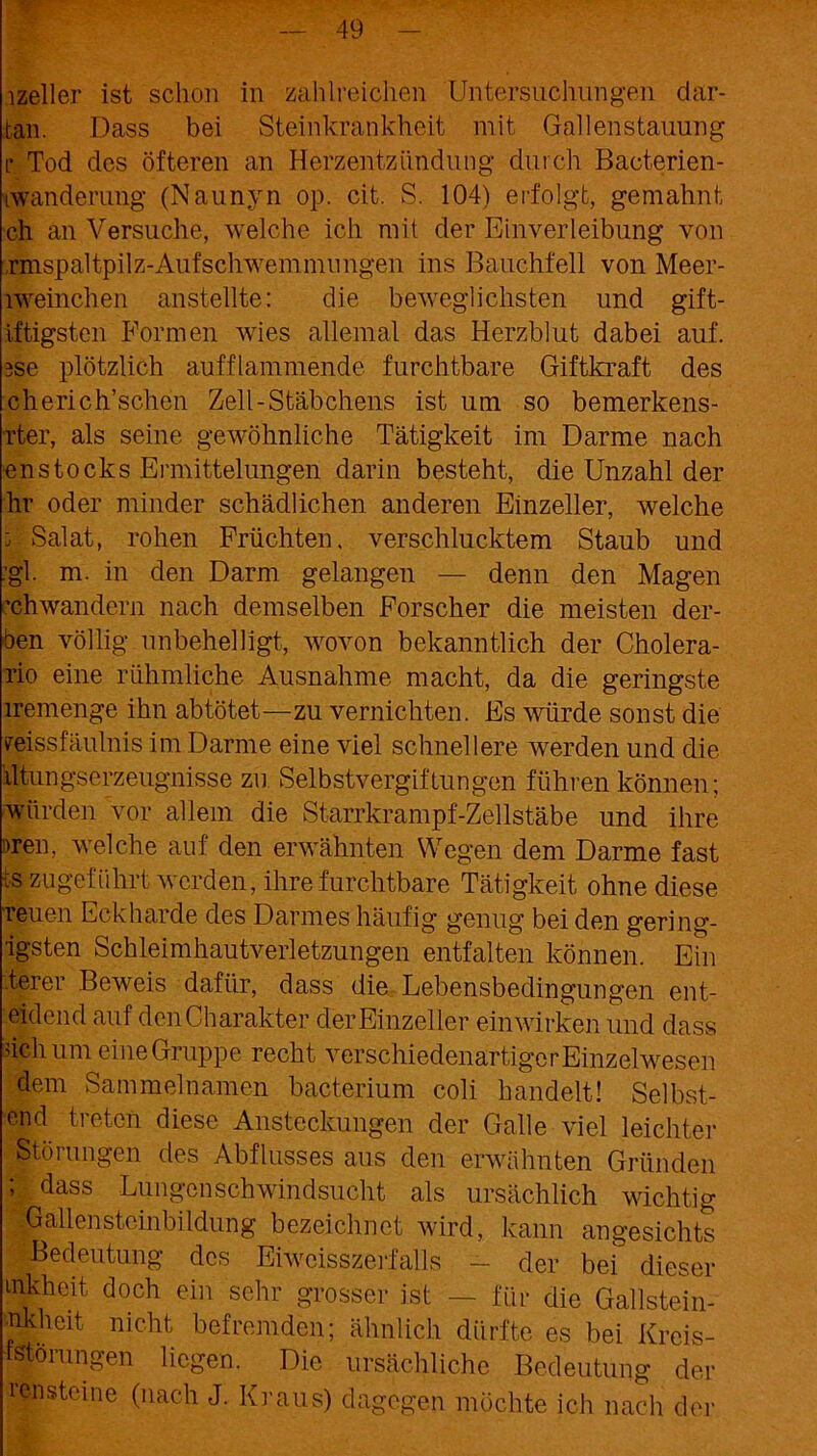 lzeller ist schon in zahlreichen Untersuchungen dar- tan. Dass bei Steinkrankheit mit Gallenstauung r Tod des öfteren an Herzentzündung durch Bacterien- iwanderung (Naunyn op. cit. S. 104) erfolgt, gemahnt ch an Versuche, welche ich mit der Einverleibung von ränspaltpilz-Aufschwemmungen ins Bauchfell von Meer- lweinchen anstellte: die beweglichsten und gift- iftigsten Formen wies allemal das Herzblut dabei auf. 3se plötzlich aufflammende furchtbare Giftkraft des cherich’schen Zell-Stäbchens ist um so bemerkens- rter, als seine gewöhnliche Tätigkeit im Darme nach enstocks Ermittelungen darin besteht, die Unzahl der hr oder minder schädlichen anderen Einzeller, welche U Salat, rohen Früchten, verschlucktem Staub und 'gl- m. in den Darm gelangen — denn den Magen ’chwandern nach demselben Forscher die meisten der- ben völlig unbehelligt, wovon bekanntlich der Cholera- rio eine rühmliche Ausnahme macht, da die geringste iremenge ihn ab tötet—zu vernichten. Es würde sonst die ireissfäulnis im Darme eine viel schnellere werden und die iltungserzeugnisse zu. Selbstvergiftungen führen können; würden vor allem die Starrkrampf-Zellstäbe und ihre men, welche auf den erwähnten Wegen dem Darme fast ■;s zugeführt werden, ihre furchtbare Tätigkeit ohne diese reuen Eckharde des Darmes häufig genug bei den gering- •igsten Schleimhautverletzungen entfalten können. Ein derer Beweis dafür, dass die. Lebensbedingungen ent- eidend auf den Charakter der Einzeller ein wirken und dass dchum eine Gruppe recht verschiedenartiger Einzelwesen dem Sammelnamen bacterium coli handelt! Selbst- end treten diese Ansteckungen der Galle viel leichter Störungen des Abflusses aus den erwähnten Gründen ; dass Lungenschwindsucht als ursächlich wichtig '.Gallensteinbildung bezeichnet wird, kann angesichts Bedeutung des Eiwcisszerfalls - der bei dieser mkhcit doch ein sehr grosser ist — für die Gallstein- nkhcit nicht befremden; ähnlich dürfte es bei Krcis- fstörungen liegen. Die ursächliche Bedeutung der rensteine (nach J. Kraus) dagegen möchte ich nach der