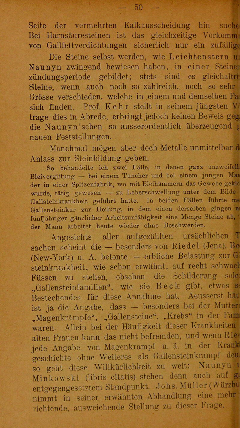 ■ Seite der vermehrten Kalkausscheidung hin suche Bei Harnsäuresteinen ist das gleichzeitige Vorkomm von Gailfettverdichtungen sicherlich nur ein zufällige Die Steine selbst werden, wie Leichtenstern u Naunyn zwingend bewiesen haben, in einer Steinei Zündungsperiode gebildet; stets sind es gleichaltri Steine, wenn auch noch so zahlreich, noch so sehr Grösse verschieden, welche in .einem und demselben Pa sich finden. Prof. Kehr stellt in seinem jüngsten V trage dies in Abrede, erbringt jedoch keinen Beweis geg. die Naunyn’schen so ausserordentlich überzeugend < nauen Feststellungen. Manchmal mögen aber doch Metalle unmittelbar d Anlass zur Steinbildung geben. So behandelte ich zwei Fälle, in denen ganz unzweifeil Bleivergiftung — hei einem Tüncher und bei einem jungen Mai der in einer Spitzenfabrik, wo mit Bleihämmern das Gewebe geklc wurde, tätig gewesen — zu Leberschwellung unter dem Bilde Gallsteinkrankheit geführt hatte. In beiden Fällen führte me Gallensteinkur zur Heilung, in dem einen derselben gingen n: fünfjähriger gänzlicher Arbeitsunfähigkeit eine Menge Steine ab,' der Mann arbeitet heute wieder ohne Beschwerden. Angesichts aller aufgezählten ursächlichen T Sachen scheint die — besonders von Riedel (Jena), Be (New-York) u. A. betonte - erbliche Belastung zur Gl steinkrankheit, wie schon erwähnt, auf recht schwacl Füssen zu stehen, obschon die Schilderung solc „Gallensteinfamilien“, wie sie Beck gibt, etwas s- Bestechendes für diese Annahme hat. Aeusserst hat ist ja die Angabe, dass — besonders bei der Mutter „Magenkrämpfe“, „Gallensteine“, „Krebs“ in der Fam waren. Allein bei der Häufigkeit dieser Krankheiten alten Frauen kann das nicht befremden, und wenn Rie- jede Angabe von Magenkrampf u. ä. in der Krank geschichte ohne Weiteres als Gallensteinkrampf dei$. so geht diese Willkürlichkeit zu weit. NaunyuÄ Minkowski (libris citatis) stehen denn auch auf g entgegengesetztem Standpunkt. Jobs. Müller (W ürzbt nimmt in seiner erwähnten Abhandlung eine mell® richtende, ausweichende Stellung zu diesci Fi age.