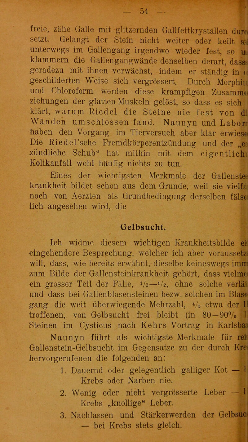 freie, zähe Galle mit glitzernden Gallfettkrystallen dur<< setzt. Gelangt der Stein nicht weiter oder keilt s:-i unterwegs im Gallengang irgendwo wieder fest, so u klammern die Gallengangwände denselben derart, dass- geradezu mit ihnen verwächst, indem er ständig in < geschilderten Weise sich vergrössert. Durch Morphii. und Chloroform werden diese krampfigen Zusammu Ziehungen der glatten Muskeln gelöst, so dass es sich klärt, warum Riedel die Steine nie fest von d; Wänden umschlossen fand. Naunyn und Labor: haben den Vorgang im Tierversuch aber klar erwiese« Die Riedel’sche Fremdkörperentzündung und der „e zündliche Schub“ hat mithin mit dem eigentlich Kolikanfall wohl häufig nichts zu tun. Eines der wichtigsten Merkmale der Gallenste- krankheit bildet schon aus dem Grunde, weil sie vielh: noch von Aerzten als Grundbedingung derselben fälsc lieh angesehen wird, die Gelbsucht. Ich widme diesem wichtigen Krankheitsbilde erj eingehendere Besprechung, welcher ich aber voraussetz: will, dass, wie bereits erwähnt, dieselbe keineswegs imtin zum Bilde der Gallensteinkrankheit gehört, dass vielnn- ein grosser Teil der Fälle, V3—V2, ohne solche verlä' und dass bei Gallenblasensteinen bezw. solchen im Blas«- gang die weit überwiegende Mehrzahl, Vs etwa der I troffenen, von Gelbsucht frei bleibt (in 80 — 90% 1 Steinen im Cysticus nach Kehrs Vortrag in Ivarlsba Naunyn führt als wichtigste Merkmale für rei Gallenstein-Gelbsucht im Gegensätze zu der durch Kre hervorgerufenen die folgenden an: 1. Dauernd oder gelegentlich galliger Kot — 1 Krebs oder Narben nie. 2. Wenig oder nicht vergrösserte Leber —*1 Krebs „knollige“ Leber. 3. Nachlassen und Stärkerwerden der Gelbsuc — bei Krebs stets gleich.