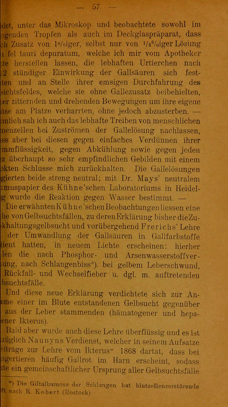 (let, unter das Mikroskop und beobachtete sowohl im igendcu Tropfen als auch im Deckglaspräparat, dass di Zusatz von Woiger, selbst nur von VaVoiger Lösung i fei tauri depuratum, welche ich mir vom Apotheker te herstellen lassen, die lebhaften Urtierchen nach -2 ständiger Einwirkung der Gallsäuren sich fest- ten und an Stelle ihrer emsigen Durchfahrung des üchtsfeldes, welche sie ohne Gallezusatz beibehielten, ,er zitternden und drehenden Bewegungen um ihre eigene nse am Platze verharrten, ohne jedoch abzusterben. — mlich sah ich auch das lebhafte Treiben von menschlichen nenzellen bei Zuströmen der Gallelösung nachlassen, ss aber bei diesen gegen einfaches Verdünnen ihrer mmfRissigkeit, • gegen Abkühlung sowie gegen jeden z überhaupt so sehr empfindlichen Gebilden mit einem 3kten Schlüsse mich zurückhalten. Die Gallelösungen gierten beide streng neutral; mit Dr. Mays’ neutralem miuspapier des Kühne’schen Laboratoriums in Heidel- g wurde die Reaktion gegen Wasser bestimmt. — Die erwähntenKühne’schenBeobachtungenliessen eine he von Gelbsuchtsfällen, zu deren Erklärung bisher dieZu- khaltungsgelbsucht und vorübergehend Frerichs’ Lehre , der Umwandlung der Gallsäuren in Gallfarbstoffe lient hatten, in neuem Lichte erscheinen: hierher len die nach Phosphor- und Arsenwasserstof fver- ung, nach Schlangenbiss*)- bei gelbem Leberschwund, Rückfall- und Wechselfieber u. dgl. m. auftretenden bsuchtsfälle. Und diese neue Erklärung verdichtete sich zur An- ime einer im Blute entstandenen Gelbsucht gegenüber aus der Leber stammenden (hämatogener und hepa- ener Ikterus). .•Bald aber wurde auch diese Lehre überflüssig und es ist züglich Naunyns Verdienst, welcher in seinem Aufsätze dträge zur Lehre vom Ikterus“ 1868 dartat, dass bei ogertieren häufig Gail rot im Harn erscheint, sodass ite ein gemeinschaftlicher Ursprung aller Gelbsuchtsfälle *) Dio Gütalburaose der Schlangen hat blutzellenzerstörende ft nach R. Robert (Rostock)