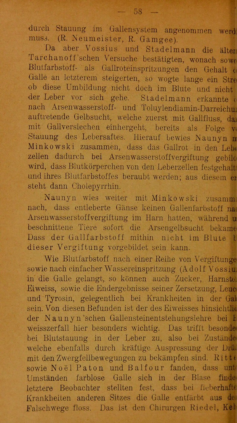 durch Stauung im Gallensystem angenommen werd muss. (R. Neumeister, R. Gamgee). Da aber Vossius und Stadelmann die älter Tarchanoff’schen Versuche bestätigten, wonach sow( Blutfarbstoff- als Gallroteinspritzungen den Gehalt c Galle an letzterem steigerten, so wogte lange ein Stre ob diese Umbildung nicht doch im Blute und nicht der Leber vor sich gehe. Stadelmann erkannte i\ nach Arsenwasserstoff- und Toluylendiamin-DarreichiL auftretende Gelbsucht, welche zuerst mit Gailfluss, da. mit Gallversiechen einhergeht, bereits als Folge w Stauung des Lebersaftes. Hierauf bewies Naunyn n Minkowski zusammen, dass das Gailrot in den Lebt zellen dadurch bei Arsenwasserstoffvergiftung gebilc wird, dass Blutkörperchen von den Leberzellen festgehalt und ihres Blutfarbstoffes beraubt werden; aus diesem ei steht dann Cholepyrrhin. Naunyn wies weiter mit Minkowski zusamm nach, dass entleberte Gänse keinen Gallenfarbstoff na-j Arsenwasserstoff Vergiftung im Harn hatten, während u beschnittene Tiere sofort die Arsengelbsucht bekäme' Dass der Gailfarbstoff mithin nicht im Blute t dieser Vergiftung vorgebildet sein kann. Wie Blutfarbstoff nach einer Reihe von Vergiftungen sowie nach einfacher Wassereinspritzung (A d o 1 f V o s s i u. in die Galle gelangt, so können auch Zucker, Harnsto: Eiweiss, sowie die Endergebnisse seiner Zersetzung, Leuc und Tyrosin, gelegentlich bei Krankheiten in der Gal sein. Von diesen Befunden ist der des Eiweisses hinsichtlic der Naunyn’schen Gallensteinentstehungslehre bei h weisszerfall hier besonders wichtig. Das trifft besonde bei Blutstauung in der Leber zu, also bei Zustände welche ebenfalls durch kräftige Auspressung der DriL mit den Zwergfellbewegungen zu bekämpfen sind. Ritte sowie Noel Paton und Ba 1 four fanden, dass unt Umständen farblose Galle sich in der Blase finde letztere Beobachter stellten fest, dass bei fieberhaft« Krankheiten anderen Sitzes die Galle entfärbt aus de. Falschwege floss. Das ist den Chirurgen Riedel, Ke!