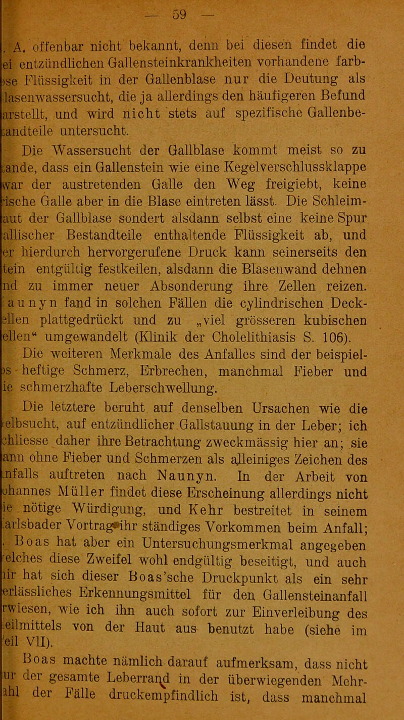 A. offenbar nicht bekannt, denn bei diesen findet die ei entzündlichen Gallensteinkrankheiten vorhandene farb- >se Flüssigkeit in der Gallenblase nur die Deutung als lasenwassersucht, die ja allerdings den häufigeren Befund arstellt, und wird nicht stets auf spezifische Gallenbe- :and teile untersucht. Die Wassersucht der Gallblase kommt meist so zu ;ande, dass ein Gallenstein wie eine Kegelverschlussklappe war der austretenden Galle den Weg freigiebt, keine •ische Galle aber in die Blase eintreten lässt. Die Schleim- aut der Gallblase sondert alsdann selbst eine keine Spur allischer Bestandteile enthaltende Flüssigkeit ab, und er hierdurch hervorgerufene Druck kann seinerseits den tein entgültig festkeilen, alsdann die Blasenwand dehnen nd zu immer neuer Absonderung ihre Zellen reizen, iaunyn fand in solchen Fällen die cylindrischen Deck- ellen plattgedrückt und zu „viel grösseren kubischen eilen“ um gewandelt (Klinik der Cholelithiasis S. 106). Die weiteren Merkmale des Anfalles sind der beispiel- >s ■ heftige Schmerz, Erbrechen, manchmal Fieber und ie schmerzhafte Leberschwellung. Die letztere beruht auf denselben Ursachen wie die leibsucht, auf entzündlicher Gallstauung in der Leber; ich chliesse daher ihre Betrachtung zweckmässig hier an; sie ann ohne Fieber und Schmerzen als ajleiniges Zeichen des .nfalls auftreten nach Naunyn. In der Arbeit von ohannes Müller findet diese Erscheinung allerdings nicht ie nötige Würdigung, und Kehr bestreitet in seinem karlsbader Vortrag®ihr ständiges Vorkommen beim Anfall; . Boas hat aber ein Untersuchungsmerkmal angegeben •elches diese Zweifel wohl endgültig beseitigt, und auch lir hat sich dieser Boas’sche Druckpunkt als ein sehr erlässliches Erkennungsmittel für den Gallensteinanfall rwiesen, wie ich ihn auch sofort zur Einverleibung des Heilmittels von der Haut aus benutzt habe (siehe im 'eil VII). Boas machte nämlich darauf aufmerksam, dass nicht ui der gesamte Leberrai^d in der überwiegenden Mchr- ahl der Fälle druckempfindlich ist, dass manchmal