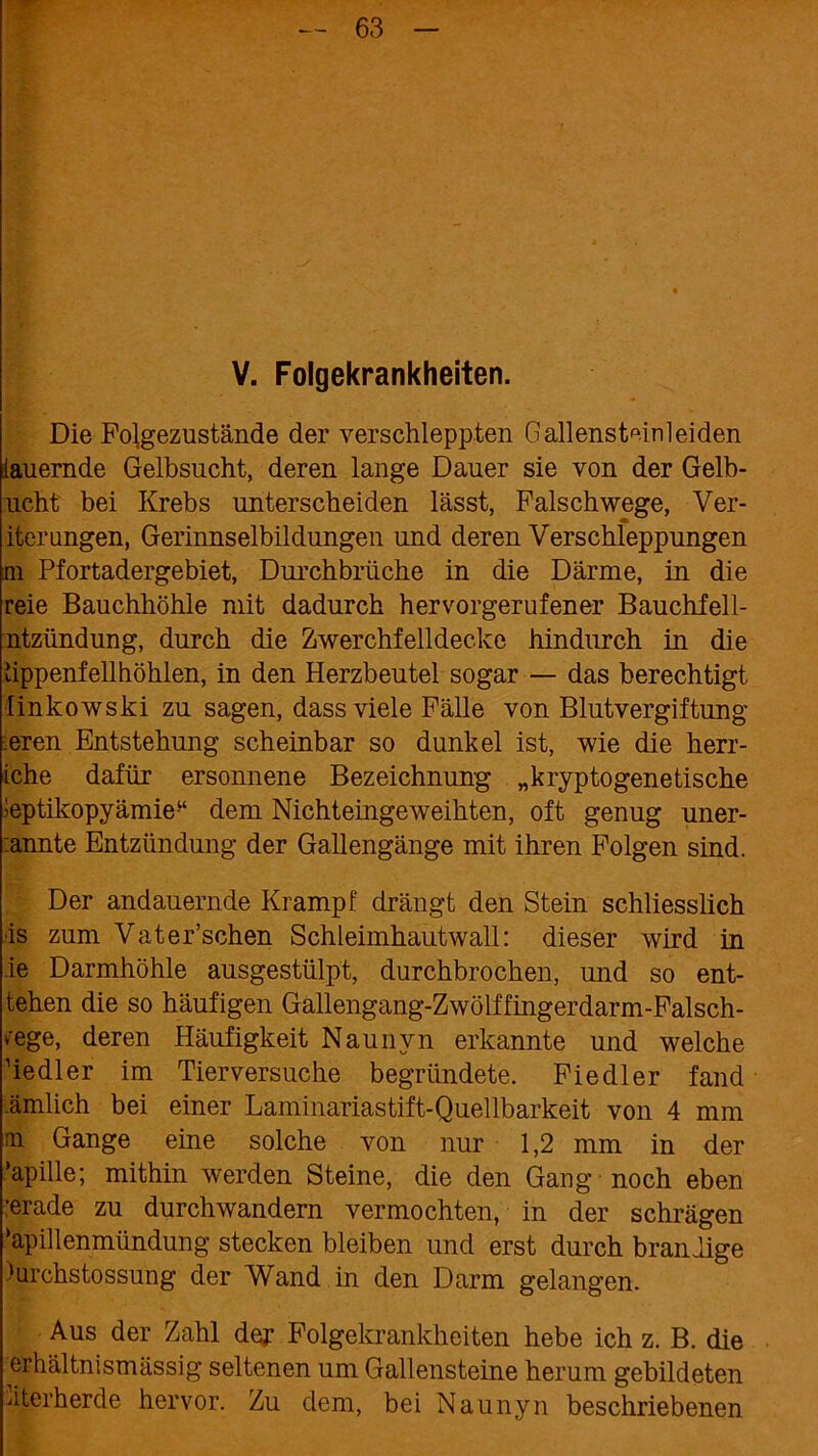 V. Folgekrankheiten. Die Folgezustände der verschleppten Gallensteinleiden lauernde Gelbsucht, deren lange Dauer sie von der Gelb- ucht bei Krebs unterscheiden lässt, Falschwege, Ver- iterungen, Gerinnselbildungen und deren Verschleppungen m Pfortadergebiet, Durchbrüche in die Därme, in die reie Bauchhöhle mit dadurch hervorgerufener Bauchfell- ntzündung, durch die Zwerchfelldecke hindurch in die hppenfellhöhlen, in den Herzbeutel sogar — das berechtigt linkowski zu sagen, dass viele Fälle von Blutvergiftung eren Entstehung scheinbar so dunkel ist, wie die herr- iche dafür ersonnene Bezeichnung „kryptogenetische leptikopyämie“ dem Nichteingeweihten, oft genug uner- :annte Entzündung der Gallengänge mit ihren Folgen sind. Der andauernde Krampf drängt den Stein schliesslich •is zum Vater’schen Schleimhautwall: dieser wird in ie Darmhöhle ausgestülpt, durchbrochen, und so ent- tehen die so häufigen Gallengang-Zwölffingerdarm-Falsch- ^ege, deren Häufigkeit Naunvn erkannte und welche hedler im Tierversuche begründete. Fiedler fand ämlich bei einer Laminariastift-Quellbarkeit von 4 mm ai Gange eine solche von nur 1,2 mm in der ’apille; mithin werden Steine, die den Gang noch eben :erade zu durchwandern vermochten, in der schrägen ‘äpillenmündung stecken bleiben und erst durch brandige )urchstossung der Wand in den Darm gelangen. Aus der Zahl der Folgekrankheiten hebe ich z. B. die erhältnismässig seltenen um Gallensteine herum gebildeten dterherde hervor. Zu dem, bei Naunyn beschriebenen