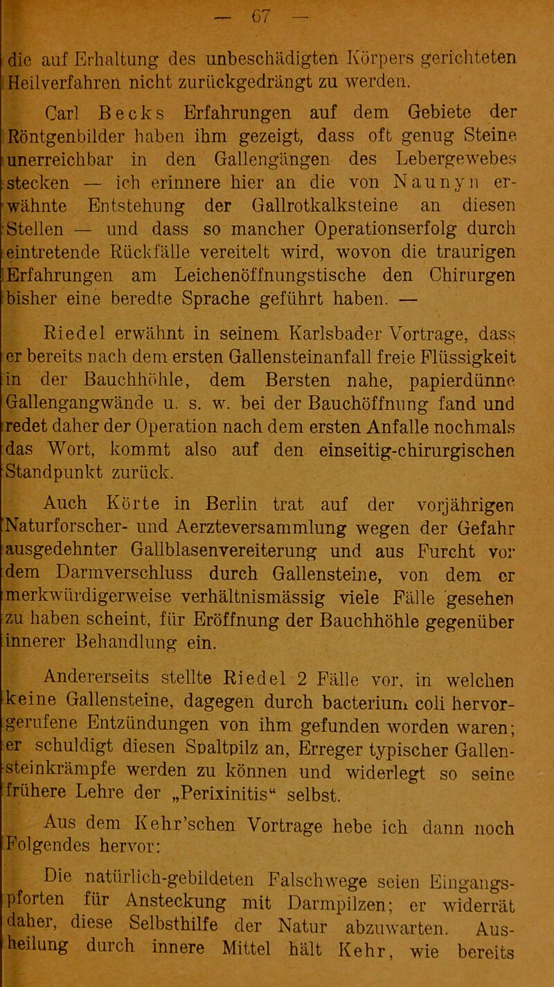 die auf Erhaltung des unbeschädigten Körpers gerichteten Heilverfahren nicht zuriiekgedrängt zu werden. Carl Becks Erfahrungen auf dem Gebiete der Röntgenbilder haben ihm gezeigt, dass oft genug Steine unerreichbar in den Gallengängen des Lebergewebes stecken — ich erinnere hier an die von Naunyn er- wähnte Entstehung der Gailrotkalksteine an diesen Stellen — und dass so mancher Operationserfolg durch eintretende Rückfälle vereitelt wird, wovon die traurigen ! Erfahrungen am Leichenöffnungstische den Chirurgen bisher eine beredte Sprache geführt haben. — Riedel erwähnt in seinem Karlsbader Vortrage, dass er bereits nach dem ersten Gallensteinanfall freie Flüssigkeit in der Bauchhöhle, dem Bersten nahe, papierdünne Gallengangwände u. s. w. bei der Bauchöffnung fand und redet daher der Operation nach dem ersten Anfalle nochmals das Wort, kommt also auf den einseitig-chirurgischen Standpunkt zurück. Auch Körte in Berlin trat auf der vorjährigen Naturforscher- und Aerzteversammlung wegen der Gefahr ausgedehnter Gallblasenvereiterung und. aus Furcht vor dem Darmverschluss durch Gallensteine, von dem er 1 merkwürdigerweise verhältnismässig viele Fälle gesehen zu haben scheint, für Eröffnung der Bauchhöhle gegenüber innerer Behandlung ein. Andererseits stellte Riedel 2 Fälle vor, in welchen keine Gallensteine, dagegen durch bacterium coli hervor- gerufene Entzündungen von ihm gefunden worden waren; er schuldigt diesen Spaltpilz an, Erreger typischer Gallen- steinkrämpfe werden zu können und widerlegt so seine frühere Lehre der „Perixinitis“ selbst. Aus dem Kehr’schen Vor trage hebe ich dann noch Folgendes hervor: Die natürlich-gebildeten Falschwege seien Eingangs- pforten für Ansteckung mit Darmpilzen; er widerrät daher, diese Selbsthilfe der Natur abzuwarten. Aus- heilung durch innere Mittel hält Kehr, wie bereits