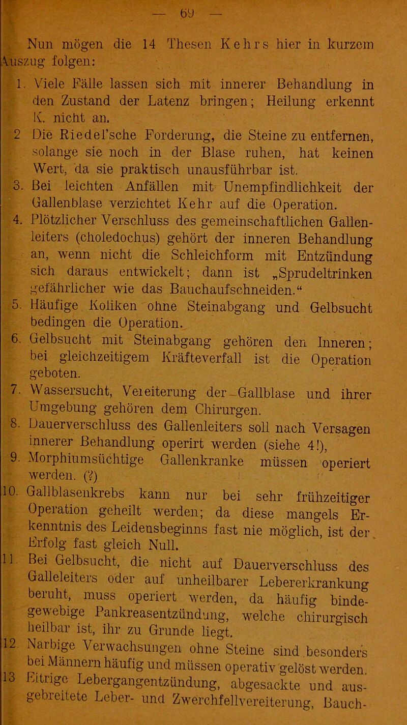 — öü Nun mögen die 14 Thesen Kehrs hier in kurzem \uszug folgen: 1. Viele Fälle lassen sich mit innerer Behandlung in den Zustand der Latenz bringen; Heilung erkennt K. nicht an. 2 Die Riedei’sche Forderung, die Steine zu entfernen, solange sie noch in der Blase ruhen, hat keinen Wert, da sie praktisch unausführbar ist. 3. Bei leichten Anfällen mit Unempfindlichkeit der Gallenblase verzichtet Kehr auf die Operation. 4. Plötzlicher Verschluss des gemeinschaftlichen Gallen- leiters (choiedochus) gehört der inneren Behandlung an, wenn nicht die Schleichform mit Entzündung sich daraus entwickelt; dann ist „Sprudeltrinken gefährlicher wie das Bauchaufschneiden.“ 5. Häufige Koliken ohne Steinabgang und Gelbsucht bedingen die Operation. 6. Gelbsucht mit Steinabgang gehören den Inneren; bei gleichzeitigem Kräfteverfall ist die Operation geboten. 7. Wassersucht, Veieiterung der Gailblase und ihrer Umgebung gehören dem Chirurgen. 8. Dauerverschluss des Gallenleiters soll nach Versagen innerer Behandlung operirt werden (siehe 4!), 9. Morphiumsüchtige Gallenkranke müssen operiert werden. (?) 10. Gail blasenkrebs kann nur bei sehr frühzeitiger Operation geheilt werden; da diese mangels Er- kenntnis des Leidensbeginns fast nie möglich, ist der Erfolg fast gleich Null. 11 Bei Gelbsucht, die nicht auf Dauerverschluss des Galleleiters oder auf unheilbarer Lebererkrankung beruht, muss operiert werden, da häufig binde- gewebige Pankreasentzündung, welche chirurgisch heilbar ist, ihr zu Grunde liegt. 12. Narbige Verwachsungen ohne Steine sind besonders bei Männern häufig und müssen operativ gelöst werden 13 Eitrige Lebergangentzündung, abgesackte und aus- gebreitete Leber- und Zwerchfellvereiterung, Bauch-