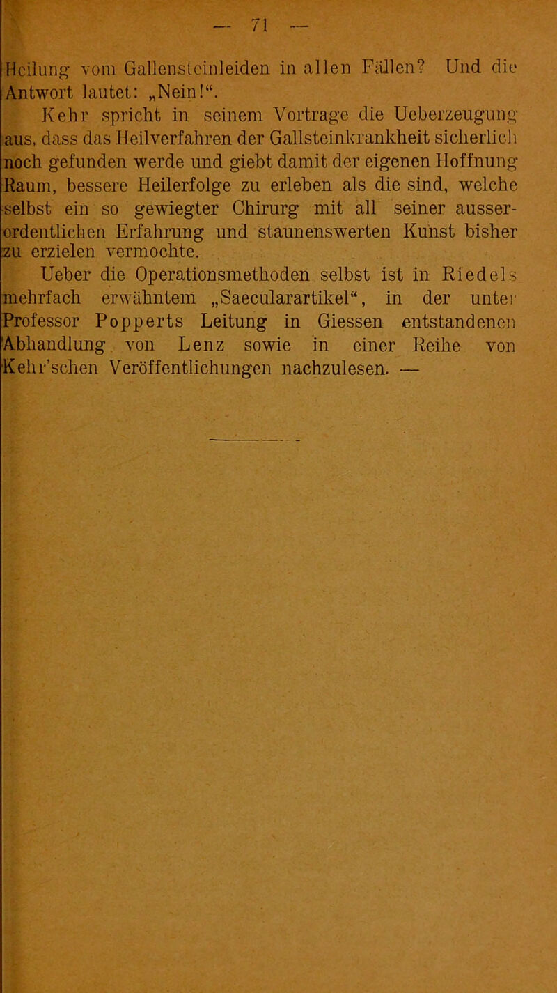 Heilung vom Gallensteinleiden in allen Fidlen? Und die Antwort lautet: „Nein!“. Kehr spricht in seinem Vortrage die Ueberzeugung aus, dass das Heilverfahren der Gallsteinkrankheit sicherlich noch gefunden werde und giebt damit der eigenen Hoffnung Raum, bessere Heilerfolge zu erleben als die sind, welche selbst ein so gewiegter Chirurg mit all seiner ausser- ordentlichen Erfahrung und staunenswerten Kunst bisher zu erzielen vermochte. Ueber die Operationsmethoden selbst ist in Riedels mehrfach erwähntem „Saecularartikel“, in der unter Professor Popperts Leitung in Giessen entstandenen Abhandlung von Lenz sowie in einer Reihe von Kehr’schen Veröffentlichungen nachzulesen. -—