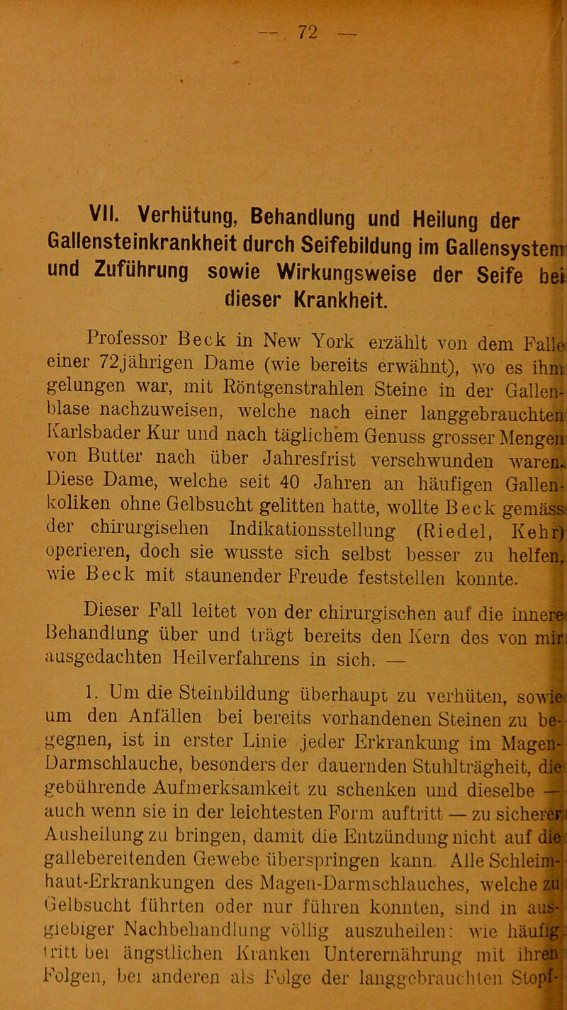 VII. Verhütung, Behandlung und Heilung der Gallensteinkrankheit durch Seifebildung im Gallensysteni und Zuführung sowie Wirkungsweise der Seife bei dieser Krankheit. Professor Beck in New York erzählt von dem Palle einer 72jährigen Dame (wie bereits erwähnt), wo es ihm gelungen war, mit Röntgenstrahlen Steine in der Gallen- blase nachzuweisen, welche nach einer langgebrauchten Karlsbader Kur und nach täglichem Genuss grosser Mengen von Butter nach über Jahresfrist verschwunden waren.. Diese Dame, welche seit 40 Jahren an häufigen Gallen- koliken ohne Gelbsucht gelitten hatte, wollte Beck gemäss* der chirurgischen Indikationsstellung (Riedel, Kehr) operieren, doch sie wusste sich selbst besser zu helfen, wie Beck mit staunender Freude feststellen konnte. Dieser Fall leitet von der chirurgischen auf die innere* Behandlung über und trägt bereits den Kern des von mir ausgedachten Heilverfahrens in sich. — 1. Um die Steinbildung überhaupt zu verhüten, sowie* um den Anfällen bei bereits vorhandenen Steinen zu be- gegnen, ist in erster Linie jeder Erkrankung im Magen- Darmschlauche, besonders der dauernden Stuhlträgheit, die?: gebührende Aufmerksamkeit zu schenken und dieselbe — auch wenn sie in der leichtesten Form auftritt — zu sicherer Ausheilung zu bringen, damit die Entzündung nicht auf die gallebereitenden Gewebe überspringen kann. Alle Schleim- haut-Erkrankungen des Magen-Darmschlauches, welche zu Gelbsucht führten oder nur führen konnten, sind in aus- giebiger Nachbehandlung völlig auszuheilen: wie häufig 1 ritt bei ängstlichen Kranken Unterernährung mit ihren Folgen, bei anderen als Folge der langgebrauchten Stopf-'