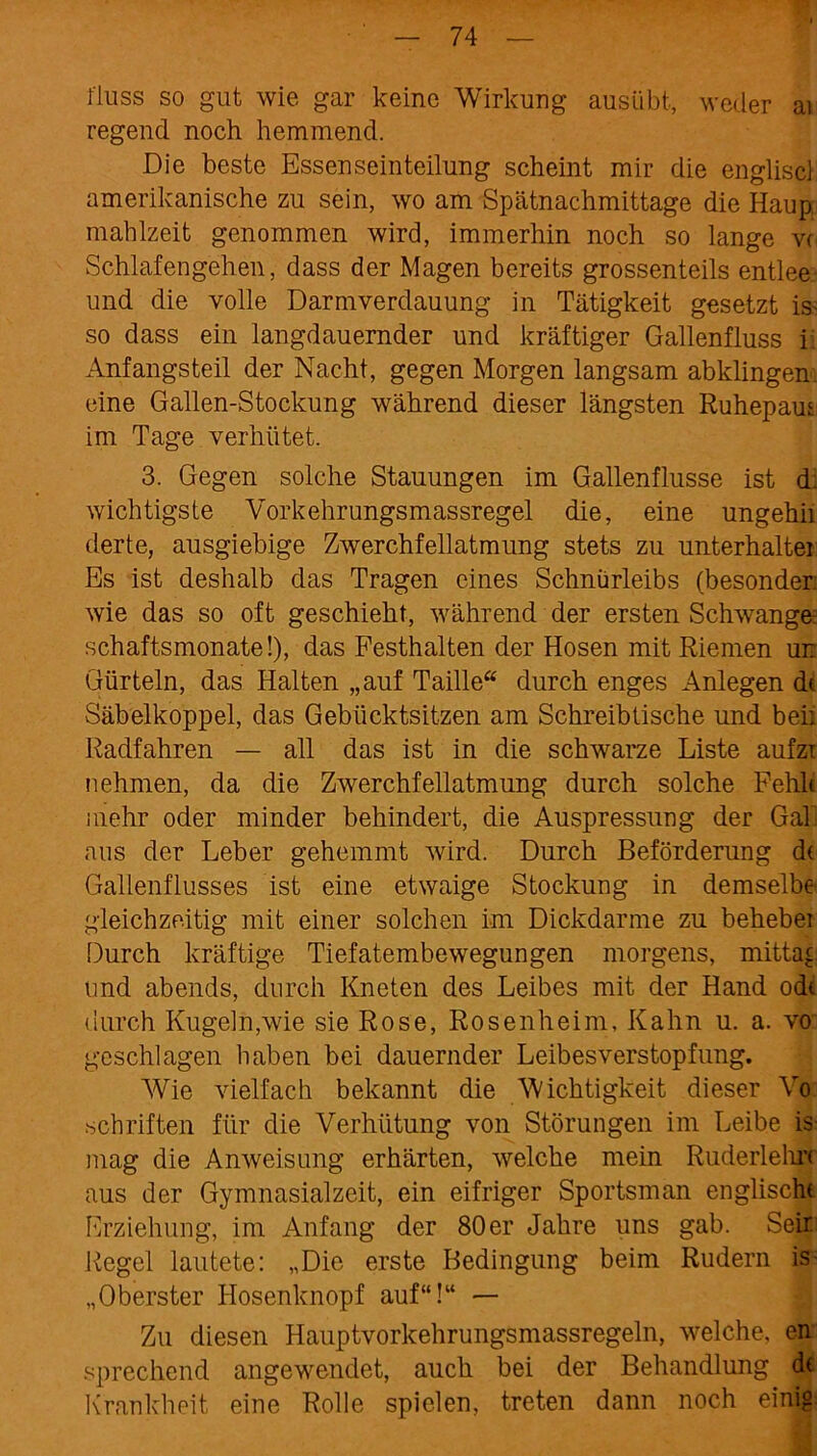 riuss so gut wie gar keine Wirkung ausübt, weder ai regend noch hemmend. Die beste Essenseinteilung scheint mir die engliscl amerikanische zu sein, wo am Spätnachmittage die Haup mahlzeit genommen wird, immerhin noch so lange v< Schlafengehen, dass der Magen bereits grossenteils entlee und die volle Darmverdauung in Tätigkeit gesetzt is- so dass ein langdauernder und kräftiger Gallenfluss i Anfangsteil der Nacht, gegen Morgen langsam abklingen eine Gallen-Stockung während dieser längsten Ruhepaus im Tage verhütet. 3. Gegen solche Stauungen im Gallenflusse ist d. wichtigste Vorkehrungsmassregel die, eine ungehii derte, ausgiebige Zwerchfellatmung stets zu Unterhalter Es ist deshalb das Tragen eines Schnürleibs (besonder: wie das so oft geschieht, während der ersten Schwange schaftsmonate!), das Festhalten der Hosen mit Riemen un Gürteln, das Halten „auf Taille“ durch enges Anlegen dt Säbelkoppel, das Gebücktsitzen am Schreibtische und bei: Radfahren — all das ist in die schwarze Liste aufzi nehmen, da die Zwerchfellatmung durch solche Fehlt mehr oder minder behindert, die Auspressung der Gal aus der Leber gehemmt wird. Durch Beförderung dt Gallenflusses ist eine etwaige Stockung in demselbe gleichzeitig mit einer solchen im Dickdarme zu behebe: Durch kräftige Tiefatembewegungen morgens, mittag und abends, durch Kneten des Leibes mit der Hand odt durch Kugeln,wie sie Rose, Rosenheim, Kahn u. a. vo geschlagen haben bei dauernder Leibesverstopfung. Wie vielfach bekannt die Wichtigkeit dieser Vo schriften für die Verhütung von Störungen im Leibe is mag die Anweisung erhärten, welche mein Ruderlelu't aus der Gymnasialzeit, ein eifriger Sportsman englischt Erziehung, im Anfang der 80 er Jahre uns gab. Seir Regel lautete: „Die erste Bedingung beim Rudern is „Oberster Hosenknopf auf“!“ — Zu diesen Hauptvorkehrungsmassregeln, welche, en sprechend angewendet, auch bei der Behandlung dt Krankheit eine Rolle spielen, treten dann noch einig