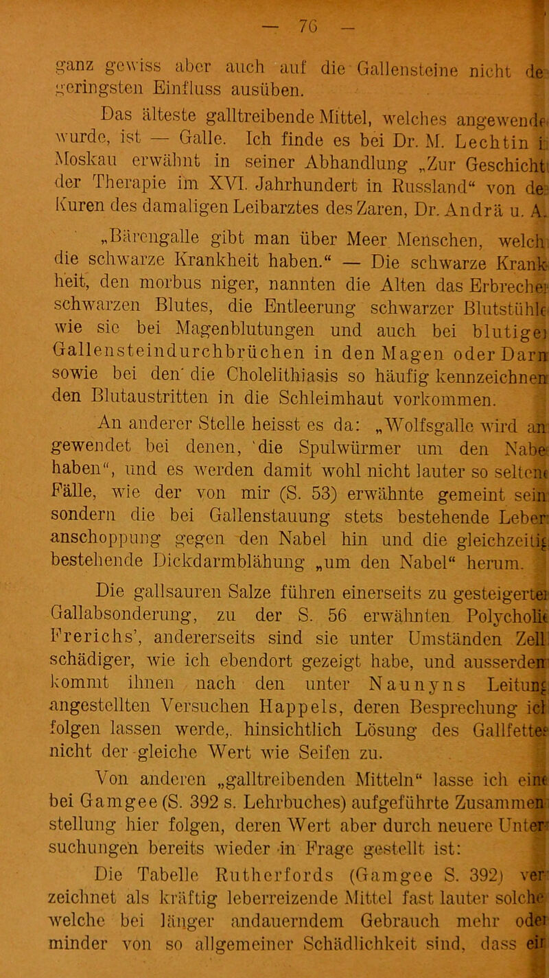 g-anz gewiss aber auch auf die Gallensteine nicht de geringsten Einfluss ausüben. Das älteste gailtreibende Mittel, welches angewendf wurde, ist — Galle. Ich finde es bei Dr. M. Lechtin i Moskau erwähnt in seiner Abhandlung „Zur Geschieht der Therapie im XVI. Jahrhundert in Russland“ von de Kuren des damaligen Leibarztes des Zaren, Dr. Andrä u. A. „Bärengalle gibt man über Meer Menschen, welch, die schwarze Krankheit haben.“ — Die schwarze Krank- heit, den morbus niger, nannten die Alten das Erbreche] schwarzen Blutes, die Entleerung schwarzer Blutstühle wie sie bei Magenblutungen und auch bei blutige] Gallensteindurchbrüchen in den Magen oder Dam sowie bei den' die Cholelithiasis so häufig kennzeichnen den Blutaustritten in die Schleimhaut Vorkommen. An anderer Stelle heisst es da: „Wolfsgalle wird an gewendet bei denen, 'die Spulwürmer um den Nabe- haben“, und es werden damit wohl nicht lauter so seltene Fälle, wie der von mir (S. 53) erwähnte gemeint sein sondern die bei Gallenstauung stets bestehende Leber anschoppung gegen den Nabel hin und die gleichzeitig bestehende Dickdarmblähung „um den Nabel“ herum. Die gailsauren Salze führen einerseits zu gesteigerte: Gallabsonderung, zu der S. 56 erwähnten Polycholit Frerichs’, andererseits sind sie unter Umständen Zell Schädiger, wie ich ebendort gezeigt habe, und ausserden kommt ihnen nach den unter Naunyns Leitung angestellten Versuchen Happels, deren Besprechung icl folgen lassen werde,, hinsichtlich Lösung des Gallfettef nicht der gleiche Wert wie Seifen zu. Von anderen „galltreibenden Mitteln“ lasse ich eine bei Gamgee (S. 392 s. Lehrbuches) aufgeführte Zusammen Stellung hier folgen, deren Wert aber durch neuere Unter suchungen bereits wieder -in Frage gestellt ist: Die Tabelle Rutherfords (Gamgee S. 392) ver zeichnet als kräftig leberreizende Mittel fast lauter solche welche bei länger andauerndem Gebrauch mehr odei minder von so allgemeiner Schädlichkeit sind, dass eh