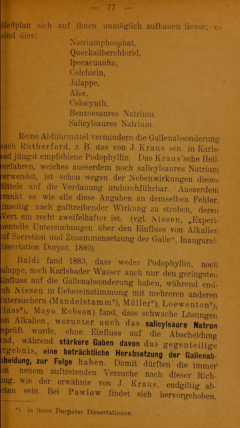 Heilplan sich auf ihnen unmöglich aufbauen licsse; es sind dies: Natriumphosphat, Quecksilberchlorid, Ipecacuanha, Golchicin, Jalappe, Alue, Colocynth, Benzoesaures Natrium. Salicylsaures Natrium. Reine Abführmittel vermindern die Gallenabsonderung »ach Rutherford, z. B. das von J. Kraus sen. in Karls- bad. jüngst empfohlene Podophyllin. Das Kraus’sche Heil- verfahren, welches ausserdem noch salicylsaures Natrium 'erwendet, ist schon wegen der Nebenwirkungen dieses Ittels auf die Verdauung undurchführbar. Ausserdem :rankt es wie alle diese Angaben an demselben Fehler, inseitig nach gailtreibender Wirkung zu strebeil, deren Vert ein recht zweifelhafter ist. (vgl. Nissen, „Experi- lentelle Untersuchungen über den Einfluss von Alkalien uf Secretion und Zusammensetzung der Galle“, Inaugural- issertation Dorpat, 1889). Bai di fand 1883, dass weder Podophyllin, noch alappe, noch Karlsbader Wasser auch nur den geringsten iinfluss auf die Gallenabsonderung haben, während end- ch Nissen in Uebereinstimmung mit mehreren anderen Intersuchern (Mandelstamm*), Müller*), Loewenton*» rlass*), Mayo Robson) fand, dass schwache Lösungen on Alkalien, worunter auch das salicylsaure Natron epruft wurde, ohne Einfluss auf die Abscheidung .nd, während stärkere Gaben davon das gegenteilige rgebnis, eine beträchtliche Herabsetzung der Gallenab- Jheidung, zur Folge haben. Damit dürften die immer m neuem auftretenden Versuche nach dieser Rich- mg, wie der erwähnte von J. Kraus, endgiltig ab- 3tan sein. Bei Pawlow findet sich hervorgehoben, G 'n >l>ren Dorpater Dissertationen.