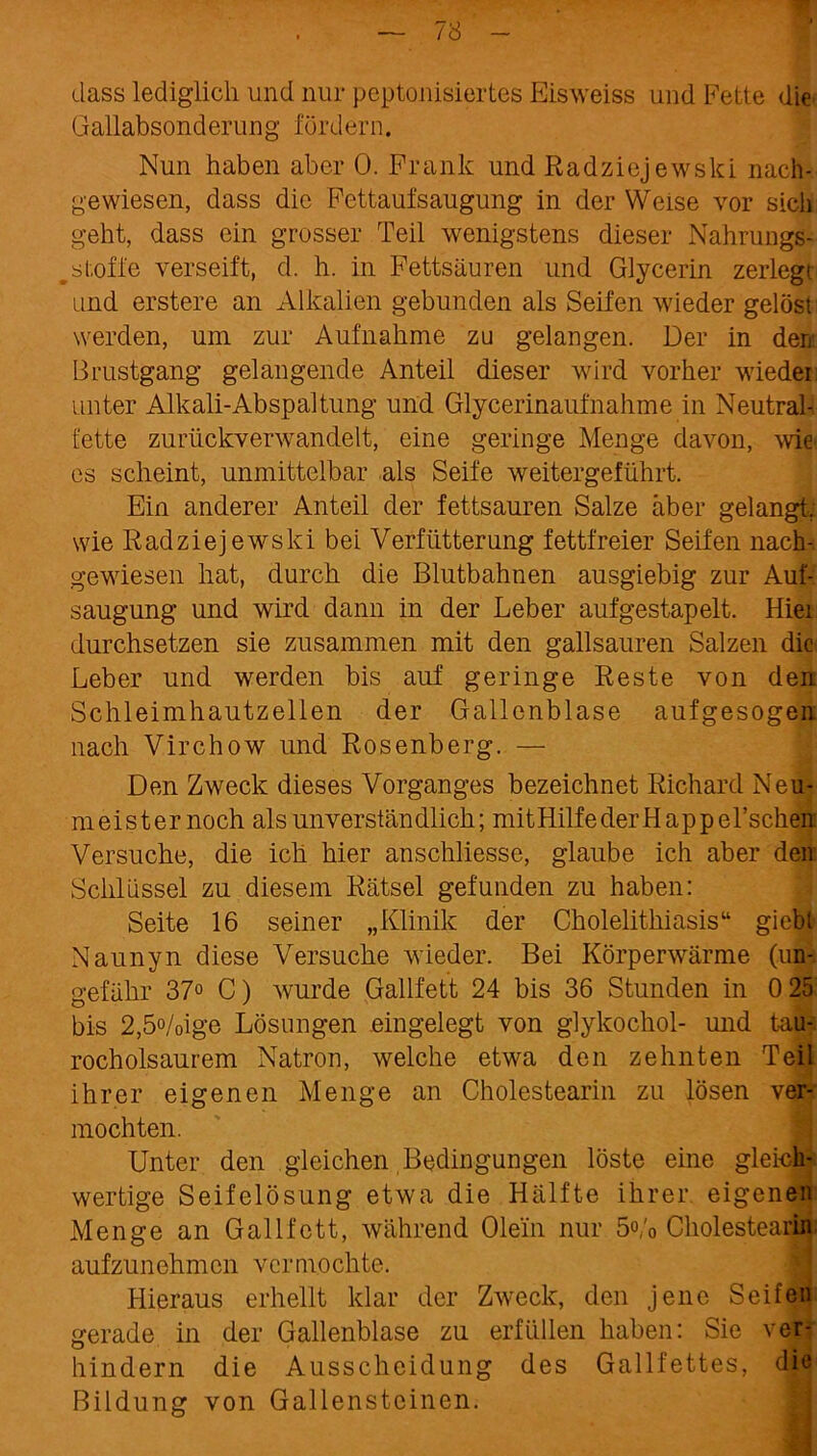 dass lediglich und nur peptonisiertes Eisweiss und Fette die Gallabsonderung fördern. Nun haben aber 0. Frank und Radziejewski nach- gewiesen, dass die Fettaufsaugung in der Weise vor sicii geht, dass ein grosser Teil wenigstens dieser Nahrungs- stoffe verseift, d. h. in Fettsäuren und Glycerin zerlegt und erstere an Alkalien gebunden als Seifen wieder gelöst werden, um zur Aufnahme zu gelangen. Der in den 13rustgang gelangende Anteil dieser wird vorher wieder: unter Alkali-Abspaltung und Glycerinaufnähme in Neutral- fette zurückverwandelt, eine geringe Menge davon, wie es scheint, unmittelbar als Seife weitergeführt. Ein anderer Anteil der fettsauren Salze aber gelangt, wie Radziejewski bei Verfütterung fettfreier Seifen nach- gewiesen hat, durch die Blutbahnen ausgiebig zur Auf- saugung und wird dann in der Leber aufgestapelt. Hiei durchsetzen sie zusammen mit den gailsauren Salzen die Leber und werden bis auf geringe Reste von den Schleimhautzellen der Gallenblase aufgesogen nach Virchow und Rosenberg. — Den Zweck dieses Vorganges bezeichnet Richard Neu- meister noch als unverständlich; mitHilfederHappel’schen Versuche, die ich hier anschliesse, glaube ich aber den Schlüssel zu diesem Rätsel gefunden zu haben: Seite 16 seiner „Klinik der Cholelithiasis“ giebl Naunyn diese Versuche wieder. Bei Körperwärme (un- gefähr 37° C) wurde Gailfett 24 bis 36 Stunden in 0 25 bis 2,5°/oige Lösungen eingelegt von glykochol- und tau- rocholsaurem Natron, welche etwa den zehnten Teil ihrer eigenen Menge an Cholestearin zu lösen ver- mochten. Unter den gleichen Bedingungen löste eine gleich' wertige Seifelösung etwa die Hälfte ihrer, eigenen Menge an Gailfett, während Olein nur 5o/0 Cholestearin aufzunehmen vermochte. Hieraus erhellt klar der Zweck, den jene Seifen gerade in der Gallenblase zu erfüllen haben: Sie ver- hindern die Ausscheidung des Gallfettes, die Bildung von Gallensteinen.