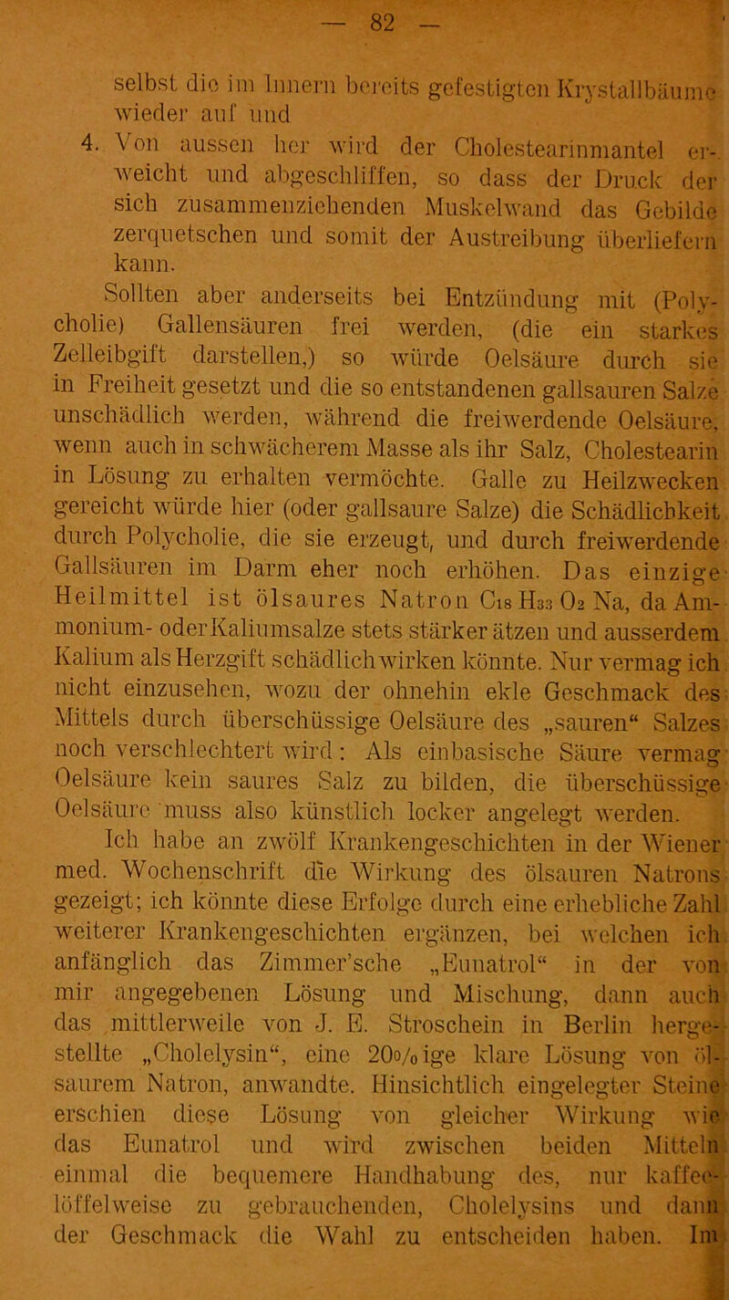 selbst die im Innern bereits gefestigten Krystallbäumc wieder auf und 4. V on aussen her wird der Cholestearinmantel er- weicht und abgescliliffen, so dass der Druck der sich zusammenziehenden Muskelwand das Gebilde zerquetschen und somit der Austreibung überliefern kann. Sollten aber anderseits bei Entzündung mit (Poly- cholie) Gallen säuren frei werden, (die ein starkes Zelleibgift darstellen,) so würde Oelsäure durch sie in Freiheit gesetzt und die so entstandenen gailsauren Salze unschädlich werden, während die freiwerdende Oelsäure, wenn auch in schwächerem Masse als ihr Salz, Cholestearin in Lösung zu erhalten vermöchte. Galle zu Heilzwecken gereicht würde hier (oder gailsaure Salze) die Schädlichkeit durch Polycholie, die sie erzeugt, und durch freiwerdende Gallsäuren im Darm eher noch erhöhen. Das einzige Heilmittel ist ölsaures Natron Cis H33 O2 Na, da Am- monium- oder Kaliumsalze stets stärker ätzen und ausserdem Kalium als Herzgift schädlich wirken könnte. Nur vermag ich nicht einzusehen, wozu der ohnehin ekle Geschmack des Mittels durch überschüssige Oelsäure des „sauren“ Salzes noch verschlechtert wird : Als einbasische Säure vermag Oelsäure kein saures Salz zu bilden, die überschüssige Oelsäure muss also künstlich locker angelegt werden. Ich habe an zwölf Krankengeschichten in der Wiener med. Wochenschrift die Wirkung des ölsauren Natrons gezeigt; ich könnte diese Erfolge durch eine erhebliche Zahl weiterer Krankengeschichten ergänzen, bei welchen ich anfänglich das Zimmer’sche „Eunatrol“ in der von mir angegebenen Lösung und Mischung, dann auch das mittlerweile von J. E. Stroschein in Berlin herge-. stellte „Cholelysin“, eine 20o/0ige klare Lösung von öl- saurem Natron, anwandte. Hinsichtlich eingelegter Steine erschien diese Lösung von gleicher Wirkung wie das Eunatrol und wird zwischen beiden Mitteln einmal die bequemere Handhabung des, nur kaffee- löffelweise zu gebrauchenden, Cholelysins und dann der Geschmack die Wahl zu entscheiden haben. Im