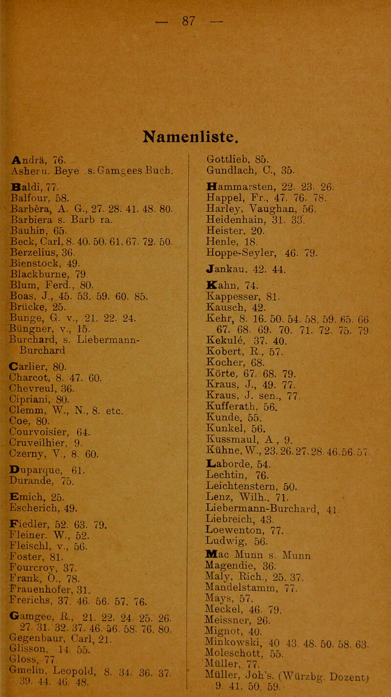 Namenliste. Andrä, 76. Asheru. Beye . s. Gamgees Buch. Baldi, 77. Balfour, 58. ' Barbera, A. G., 27. 28. 41. 48. 80. Barbiera s. Barb ra. Bauhin, 65- Beck, Carl, 8. 40. 50. 61. 67. 72. 50. Berzelius, 36. Bienstock, 49. Blackburne, 79 Blum, Ferd., 80. Boas, J„ 45. 53. 59. 60. 85. Brücke, 25. Bunge, G. v., 21. 22. 24. Büngner, v., 15. Burchard, s. Liebermann- Burchard Carlier, 80. Cbarcot, 8. 47. 60. Chevreul, 36. Cipriani, 80. Clemm, W., N., 8. etc. Coe, 80. Courvoisier, 64. Cruveilhier, 9. Czerny, V., 8. 60. Duparque, 61. Durande, 75. Emicb, 25. Escherich, 49. Fiedler, 52. 63. 79. Eieiner. W., 52. Fleischl, v., 56. Foster, 81. Fourcroy, 37. Frank, Ö., 78. Frauenhofer, 31. Frerichs, 37. 46. 56. 57. 76. Gamgee, R, 21. 22. 24. 25. 26. 27. 31. 32. 37. 46. 56. 58. 76. 80. Gegenbaur, Carl, 21. Glisson, 14. 55. Gloss, 77. Gmelin, Leopold, 8. 34. 36. 37. 39. 44. 46. 48. Gottlieb, 85. Gundlacb, C., 35. Hammarsten, 22. 23. 26. Happel, Fr., 47. 76. 78. Harley. Yaugban, 56. Heidenhain, 31. 33. Heister, 20. Henle, 18. Hoppe-Seyler, 46. 79. Jankau, 42. 44. Kahn, 74. Kappesser, 81. Kausch, 42. Kehr, 8. 16. 50. 54. 58. 59. 65. 66 67. 68. 69. 70. 71. 72. 75. 79- Kekule, 37. 40. Kobert, R, 57. Kocher, 68. Körte, 67. 68. 79. Kraus, J., 49. 77. Kraus, J. sen., 77. Kufferath, 56. Kunde, 55. Kunkel, 56. Kussmaul, A , 9. Kühne, W., 23. 26.27.28.46.56.57. Laborde, 54. Lechtin, 76. Leichtenstern, 50. Lenz, Wilh.. 71. Liebermann-Burcliard, 41. Liebreich, 43. Loevventon, 77. Ludwig, 56. Mac Munn s. Munn Magendie, 36. Maly, Rieh., 25. 37. Mandelstamm, 77. Mays, 57. Meckel, 46. 79. Meissner, 26. Mignot, 40. Minkowski, 40 43. 48. 50. 58. 63. Moleschott, 55. Müller,. 77. Müller, Joh’s. (Würzbg. Dozent) 9. 41. 50. 59.