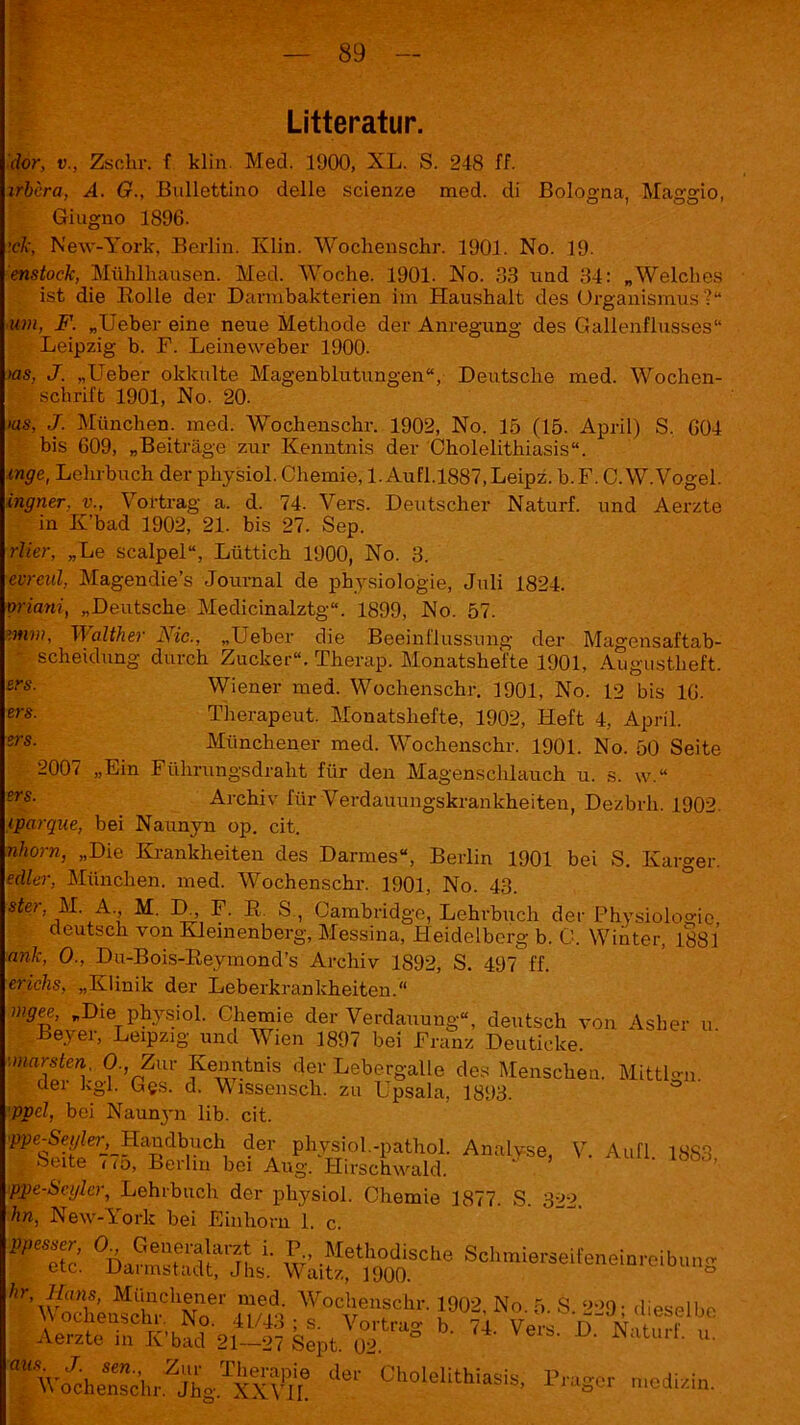 Litteratur. clor, v., Zschr. f klin. Med. 1900, XL. S. 248 ff. xrbcra, A. G., Bullettino delle scienze med. di Bologna, Mag’gio, Giugno 1896. ’cJc, New-York, Berlin. Klin. Wochenschr. 1901. No. 19. enstock, Mühlhausen. Med. Woche. 1901. No. 33 und 34: „Welches ist die Rolle der Darmbakterien im Haushalt des Organismus?“ um, F. „Ueber eine neue Methode der Anregung des Gallenflusses“ Leipzig b. F. Leineweber 1900. >as, J. „Ueber okkulte Magenblutungen“, Deutsche med. Wochen- schrift 1901, No. 20. >as, J. München, med. Wochenschr. 1902, No. 15 (15. April) S. 604 bis 609, „Beiträge zur Kenntnis der Cholelithiasis“. enge, Lehrbuch der physiol. Chemie, l.Aufl.l887,Leipz. b.F. C.W.Vogel. ingner. v„ Vortrag a. d. 74. Vers. Deutscher Naturf. und Aerzte in K’bad 1902, 21. bis 27. Sep. rlier, „Le scalpel“, Lüttich 1900, No. 3. evrenV, Magendie’s Journal de physiologie, Juli 1824. oriani, „Deutsche Medicinalztg“. 1899, No. 57. '.mm, TI alther Aic., „Ueber die Beeinflussung der Magensaftab- - Scheidung durch Zucker“. Therap. Monatshefte 1901, Augustheft. ers- Wiener med. Wochenschr. 1901, No. 12 bis 16- Therapeut. Monatshefte, 1902, Heft 4, April. Münchener med. Wochenschr. 1901. No. 50 Seite ers. zrs. 2007 „Ein Führungsdraht für den Magenschlauch u. s. w.‘ ?rs• Archiv für Verdauungskrankheiten, Dezbrli. 1902. eparque, bei Naunyn op. cit. nhorn, „Die Krankheiten des Darmes“, Berlin 1901 bei S. Karger. edler, München, med. Wochenschr. 1901, No. 43. ster, M A. M. D., F. R. S , Cambridge, Lehrbuch der Physiologie, . deutsch von Kiemenberg, Messina, Heidelberg b. C. Winter, 1881 ank, O-, Du-Bois-Reymond’s Archiv 1892, S. 497 ff. erichs, „Klinik der Leberkrankheiten.“ mgee, „Die physiol. Chemie der Verdauung“, deutsch von Asher u Beyer, Leipzig und Wien 1897 bei Franz Deuticke. maZ[er\' ? ’nZui' ?e^tuis df L^ergalle des Menschen. Mittlgn. dei kgl. Ges. d. V issensch. zu Upsala, 1893. pvel, bei Naunyn lib. cit. 'm-Sfyler, Handbuch der physiol.-pathol. Analyse, V. Aufl. 18S3 .. Seite r<o, Berlin bei Aug. Hirschwald. ppe-Seglcr, Lehrbuch der physiol. Chemie 1877. S. 322. hn, New-York bei Einhorn 1. c. °Da™Sdlt“jta wkif?)h9°00SChe Scllmieräeiteneioreibl’S #ÄÄChST SÄ T0v611,SChl'' l002' No'6- S- 22» i dieselbe b' ?4' Vers' D' »turf. u. %-«hS,W.XTÄ deC Gholelithiasis- r^ser mcdUin.