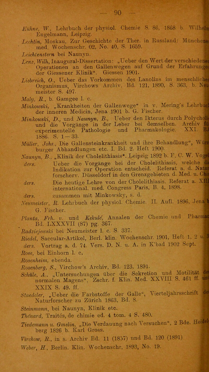 Kühne, W., Lehrbuch der physiol. Chemie S. 8G, 18G8 b. Will« Engelmann, Leipzig. Lcchtin, Moskau, Zur Geschichte der Ther. in Russland: München med. Wochenschr. 02, No. 40, S. 1G59. Leichtenstern bei Naunyn. Lenz, Willi, Inaugural-Dissertation: „lieber den Wert der verschiedei Operationen an den Gallenwegen auf Grund der Erfahrung der Giessener Klinik“. Giessen 1901. Liebreich, 0., Ueber das Vorkommen des Lanolins im menschlich Organismus, Virchows Archiv, Bd. 121, 1890, S. 363, b. N^ meister S. 497. Maly, R„ b. Gamgee 1. c. Minkowski, „Krankheiten der Gallenwege“ in v. Mering's Lehrbi der inneren Medicin, Jena 1901 b. G. b ischer. Minkowski, D., und Naunyn, B., Ueber den Ikterus durch Polychof und die Vorgänge in der Leber bei demselben. Archiv B experimentelle Pathologie und Pharmakologie. XXI. 1886. S. 1—33. Müller, Johs., Die Gallensteinkrankheit und ihre Behandlung“, Wi burger Abhandlungen etc. I. Bd. 2. Heft 1900. Naunyn, B., „Klinik der Cholelithiasis“. Leipzig 1892 b. F. O. W. Voc ders. Ueber die Vorgänge bei der Oholelithiasis, welche : Indikation zur Operation entscheid. Referat a. d. Nat forscherv. Düsseldorf in den Grenzgebieten d. Med. u. ders. Die heutige Lehre von der Oholelithiasis. Referat a. international, med. Oongress Paris, B. 4. 1898. ders. zusammen mit Minkowsky, s. d. Neumeister, R. Lehrbuch der physiol. Chemie. II. Aufl. 1896, Jens G. Fischer. Planta, Frh. v. und Kekule, Annalen der Chemie und Pham Bd. LXXXVII (87) pg. 367. Radziejeivsld bei Neumeister 1. c. S. 337. Riedel, Saecular-Artikel, Berl. klin. Wochenschr. 1901, Heft 1, 2 ui ders. Vortrag a. d. 74. Vers. D. N. u. A. in K bad 1902 Sept. Rose, bei Einhorn 1. c. Rosenheim, ebenda. Rosenberg, S., Virchow’s Archiv, Bd. 123, 1891. Schiile, A., „Untersuchungen über die Sekretion^ und Motilität normalen Magens“. Zschr. f. Klin. Med. XXVIII S. 461 ff- XXIX S. 49. ff. Staedcler, „Ueber die Farbstoffe der Galle“, Vierteljahrsschrift Naturforscher zu Zürich 1863, Bd. 8. Steinmann, bei Naunyn, Klinik etc. Thcnard, Traites, de chimie ed. 4 tom. 4 S. 480. Tiedemannu. Ginelin, „Die Verdauung nach Versuchen“, 2 Bde. Hei berg 1826 b. Karl Gross. Yirchow, R., in s. Archiv Bd. 11 (1837) und Bd. 120 (1891) Weber, H., Berlin. Klin. Wochenschr. 1893, No. 19.