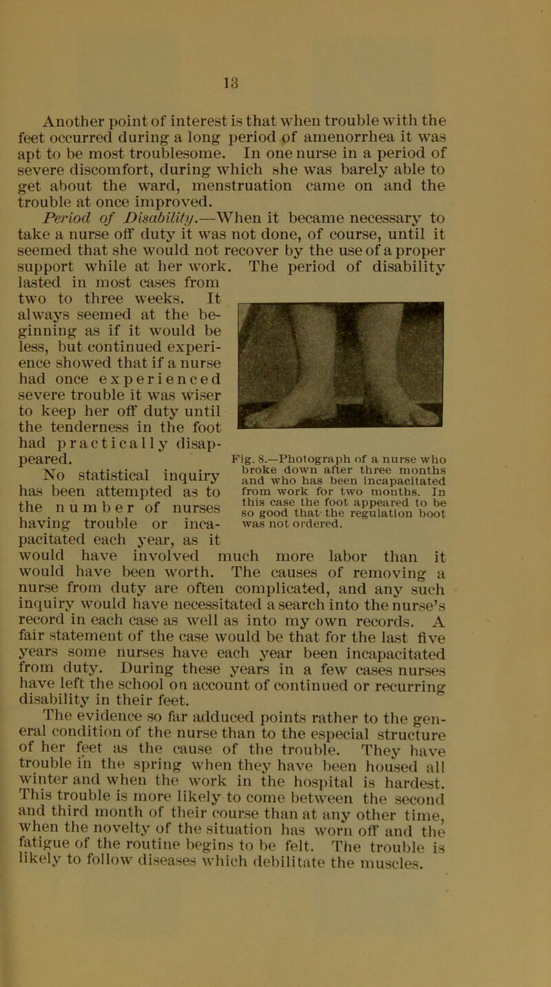 Another point of interest is that when trouble with the feet occurred during a long period of amenorrhea it was apt to be most troublesome. In one nurse in a period of severe discomfort, during which she was barely able to get about the ward, menstruation came on and the trouble at once improved. Period of Disability.—When it became necessary to take a nurse off duty it was not done, of course, until it seemed that she would not recover by the use of a proper support while at her work, lasted in most cases from two to three weeks. It always seemed at the be- ginning as if it would be less, but continued experi- ence showed that if a nurse had once experienced severe trouble it was wiser to keep her off duty until the tenderness in the foot had practically disap- peared. No statistical inquiry has been attempted as to the number of nurses having trouble or inca- pacitated each year, as it The period of disability Fig. 8.—Photograph of a nurse who broke down after three months and who has been incapacitated from work for two months. In this case the foot appeared to be so good that the regulation boot was not ordered. would have involved much more labor than it would have been worth. The causes of removing a nurse from duty are often complicated, and any such inquiry would have necessitated a search into the nurse’s record in each case as well as into my own records. A fair statement of the case would be that for the last five years some nurses have each year been incapacitated from duty. During these years in a few cases nurses have left the school on account of continued or recurring disability in their feet. The evidence so far adduced points rather to the gen- eral condition of the nurse than to the especial structure of her feet as the cause of the trouble. They have trouble in the spring when they have been housed all winter and when the work in the hospital is hardest. This trouble is more likely to come between the second and third month of their course than at any other time, when the novelty of the situation has worn off and the fatigue of the routine begins to be felt. The trouble is likely to follow diseases which debilitate the muscles.