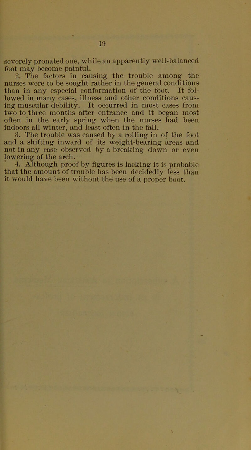 severely pronated one, while an apparently well-balanced foot may become painful. 2. The factors in causing the trouble among the nurses were to be sought rather in the general conditions than in any especial conformation of the foot. It fol- lowed in many cases, illness and other conditions caus- ing muscular debility. It occurred in most cases from two to three months after entrance and it began most often in the early spring when the nurses had been indoors all winter, and least often in the fall. 3. The trouble was caused by a rolling in of the foot and a shifting inward of its weight-bearing areas and not in any case observed by a breaking down or even lowering of the arch. 4. Although proof by figures is lacking it is probable that the amount of trouble has been decidedly less than it would have been without the use of a proper boot. \