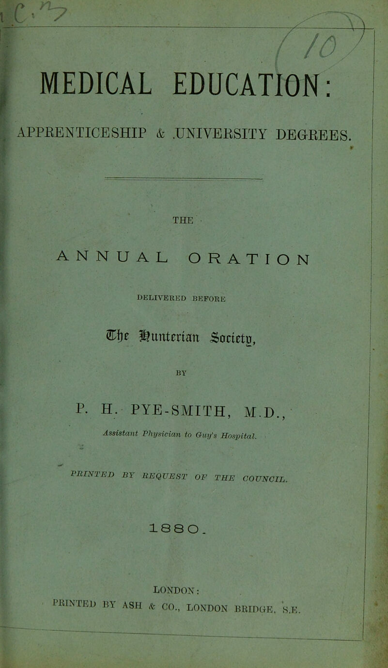 rh 7 — 10 MEDICAL EDUCATION: APPRENTICESHIP & .UNIVERSITY DEGREES. 9 THE ■ ANNUAL ORATION delivered before Hunterian Sonny, P. H. PYE-SMITH, M.D., Assistant Physician to Guy's Hospital. PRINTED BY REQUEST OF THE COUNCIL. 188 0. LONDON: PRINTED BY ASH * CO., LONDON BRIDGE, S.K.