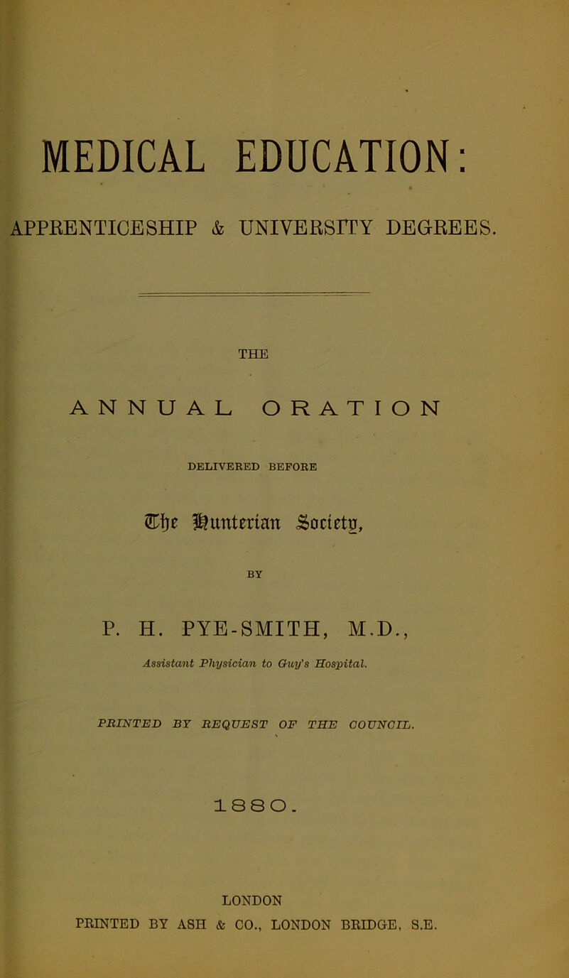 MEDICAL EDUCATION: APPRENTICESHIP & UNIVERSITY DEGREES. THE ANNUAL ORATION DELIVERED BEFORE Hunterian Society, BY P. H. PYE-SMITH, M.D., Assistant Physician to Guy's Hospital. PRINTED BY REQUEST OF THE COUNCIL. 1880. LONDON PRINTED BY ASH & CO., LONDON BRIDGE, S.E.