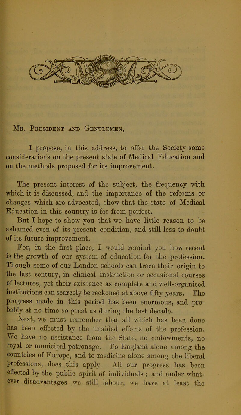 Mr. President and Gentlemen, I propose, in this address, to offer the Society some considerations on the present state of Medical Education and on the methods proposed for its improvement. The present interest of the subject, the frequency with which it is discussed, and the importance of the reforms or changes which are advocated, show that the state of Medical Education in this country is far from perfect. But I hope to show you that we have little reason to he ashamed even of its present condition, and still less to doubt of its future improvement. For, in the first place, I would remind you how recent is the growth of our system of education for the profession. Though some of our London schools can trace their origin to the last century, in clinical instruction or occasional courses of lectures, yet their existence as complete and well-organised institutions can scarcely be reckoned at above fifty years. The progress made in this period has been enormous, and pro- bably at no time so great as during the last decade. Next, we must remember that all which has been done has been effected by the unaided efforts of the profession. We have no assistance from the State, no endowments, no royal or municipal patronage. To England alone among the countries of Europe, and to medicine alone among the liberal professions, does this apply, All our progress has been effected by the public spirit of individuals ; and under what- ever disadvantages we still labour, we have at least the