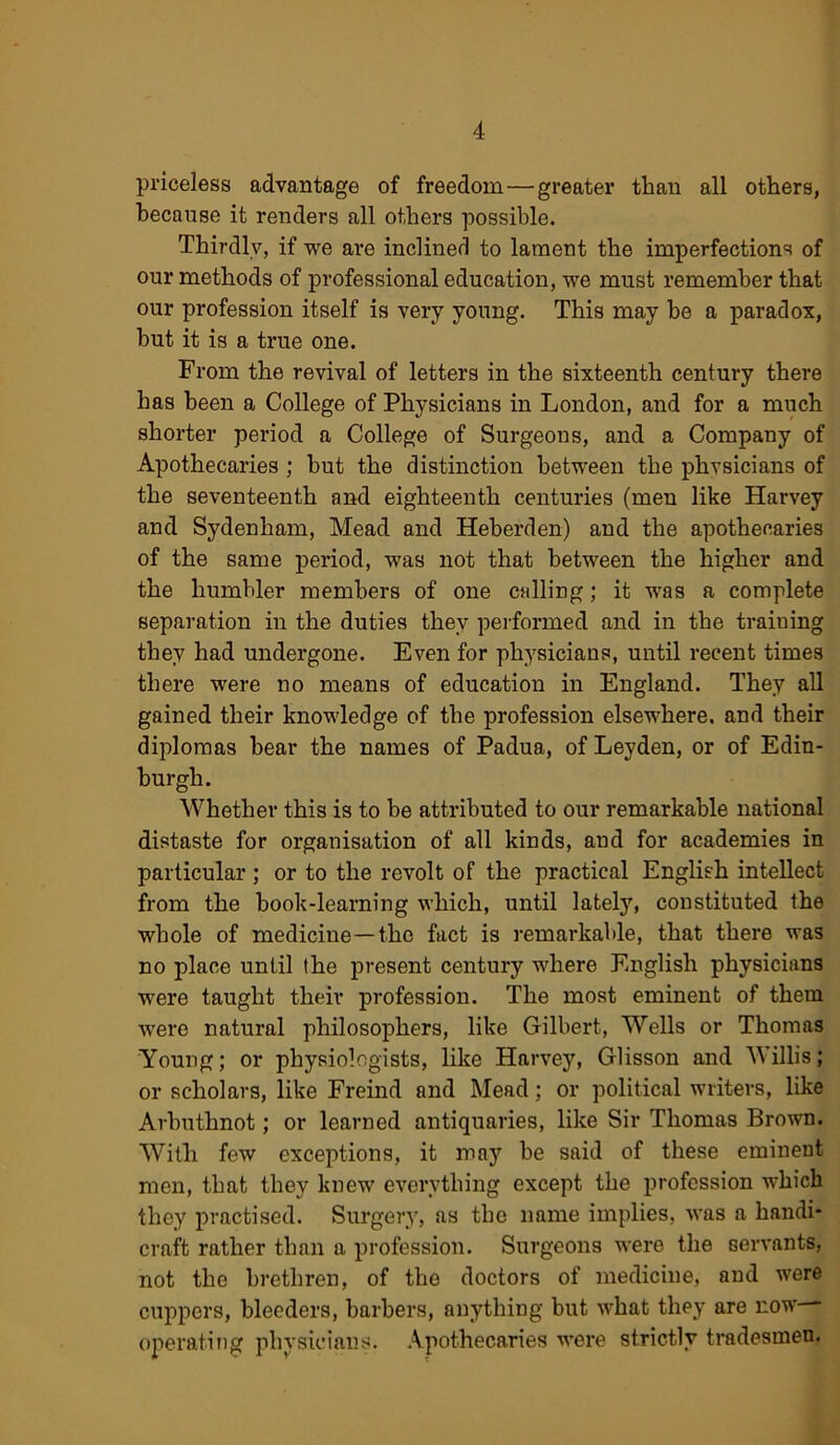 priceless advantage of freedom — greater than all others, because it renders all others possible. Thirdly, if we are inclined to lament the imperfections of our methods of professional education, we must remember that our profession itself is very young. This may be a paradox, but it is a true one. From the revival of letters in the sixteenth century there has been a College of Physicians in London, and for a much shorter period a College of Surgeons, and a Company of Apothecaries ; but the distinction between the physicians of the seventeenth and eighteenth centuries (men like Harvey and Sydenham, Mead and Heberden) and the apothecaries of the same period, was not that between the higher and the humbler members of one calling; it was a complete separation in the duties they performed and in the training they had undergone. Even for physicians, until recent times there were no means of education in England. They all gained their knowledge of the profession elsewhere, and their diplomas hear the names of Padua, of Leyden, or of Edin- burgh. Whether this is to he attributed to our remarkable national distaste for organisation of all kinds, and for academies in particular; or to the x’evolt of the practical English intellect from the book-learning which, until lately, constituted the whole of medicine—the fact is remarkable, that there was no place until the present century where English physicians were taught their profession. The most eminent of them were natural philosophers, like Gilbert, Wells or Thomas Young; or physiologists, like Harvey, Glisson and Willis; or scholars, like Freind and Mead; or political writers, like Arbuthnot; or learned antiquaries, like Sir Thomas Brown. With few exceptions, it may be said of these eminent men, that they knew everything except the profession which they practised. Surgery, as the name implies, was a handi- craft rather than a profession. Surgeons were the servants, not the brethren, of the doctors of medicine, and were cuppers, bleeders, barbers, anything but what they are now operating physicians. Apothecaries were strictly tradesmen.