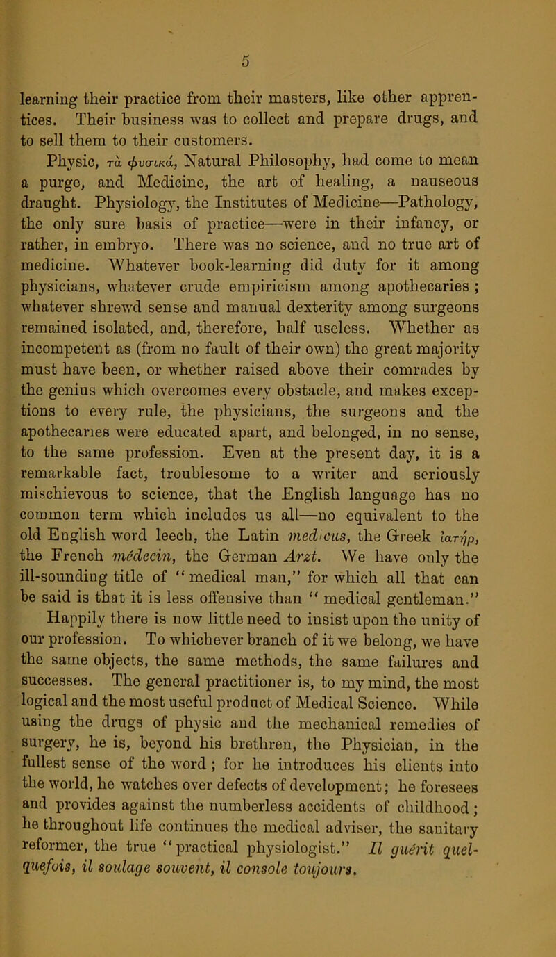 0 learning tlieir practice from their masters, like other appren- tices. Their business was to collect and prepare drugs, and to sell them to their customers. Physic, ra (f>v<rii<d, Natural Philosophy, had come to mean a purge, and Medicine, the art of healing, a nauseous draught. Physiology, the Institutes of Medicine—Pathology, the only sure basis of practice—were in their infancy, or rather, in embryo. There was no science, and no true art of medicine. Whatever book-learning did duty for it among physicians, whatever crude empiricism among apothecaries ; whatever shrewd sense and manual dexterity among surgeons remained isolated, and, therefore, half useless. Whether as incompetent as (from no fault of their own) the great majority must have been, or whether raised above their comrades by the genius which overcomes every obstacle, and makes excep- tions to every rule, the physicians, the surgeons and the apothecaries were educated apart, and belonged, in no sense, to the same profession. Even at the present day, it is a remarkable fact, troublesome to a writer and seriously mischievous to science, that the English language has no common term which includes us all—no equivalent to the old English word leech, the Latin medicus, the Greek larjp, the French medecin, the German Arzt. We have only the ill-sounding title of “ medical man,” for which all that can be said is that it is less offensive than “ medical gentleman.” Happily there is now little need to insist upon the unity of our profession. To whichever branch of it we belong, we have the same objects, the same methods, the same failures and successes. The general practitioner is, to my mind, the most logical and the most useful product of Medical Science. While using the drugs of physic and the mechanical remedies of surgery, he is, beyond his brethren, the Physician, in the fullest sense of the word; for he introduces his clients into the world, he watches over defects of development; he foresees and provides against the numberless accidents of childhood; he throughout life continues the medical adviser, the sanitary reformer, the true “ practical physiologist.” II guerit quel- quefuis, il soulage souvent, il console toujour3,